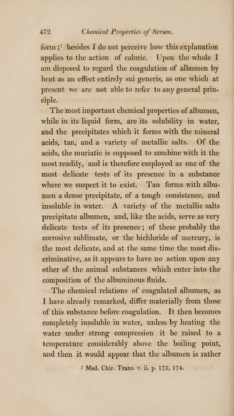 form 37. besides I do not perceive how this explanation applies to the action of caloric. Upon the whole I am disposed to regard the coagulation of albumen by heat as an effect entirely sui generis, as one which at present we are not able to refer to any general prin ciple. | The most important chemical properties of albumen, while in its liquid form, are its solubility in water, and the precipitates which it forms with the mineral acids, tan, and a variety of metallic salts. Of the acids, the muriatic is supposed to combine with it the most readily, and is therefore employed as one of the most delicate tests of its presence in a substance where we suspect it to exist. Tan forms with albu- men a dense precipitate, of a tough consistence, and insoluble in water. A variety of the metallic salts precipitate albumen, and, like the acids, serve as very delicate tests of its presence; of these probably the - corrosive sublimate, or the bichloride of mercury, is the mest delicate, and at the same time the most dis- criminative, as it appears to have no action upon any other of the animal substances which enter into the composition of the albuminous fluids. The chemical relations of coagulated albumen, as I have already remarked, differ materially from those of this substance before coagulation. It then becomes completely insoluble in water, unless by heating the water under strong compression it be raised to a temperature considerably above the boiling point, and then it would appear that the albumen is rather