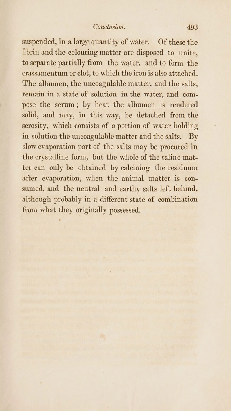 suspended, in a large quantity of water. Of these the fibrin and the colouring matter are disposed to unite, to separate partially from the water, and to form the crassamentum or clot, to which the iron is also attached. The albumen, the uncoagulable matter, and the salts, remain in a state of solution in the water, and com- pose the serum; by heat the albumen is rendered solid, and may, in this way, be detached from the serosity, which consists of a portion of water holding in solution the uncoagulable matter and the salts. By slow evaporation part of the salts may be procured in the crystalline form, but the whole of the saline mat- ter can only be obtained by calcining the residuum after evaporation, when the animal matter is con- sumed, and the neutral and earthy salts left behind, although probably in a different state of combination from what they originally possessed.