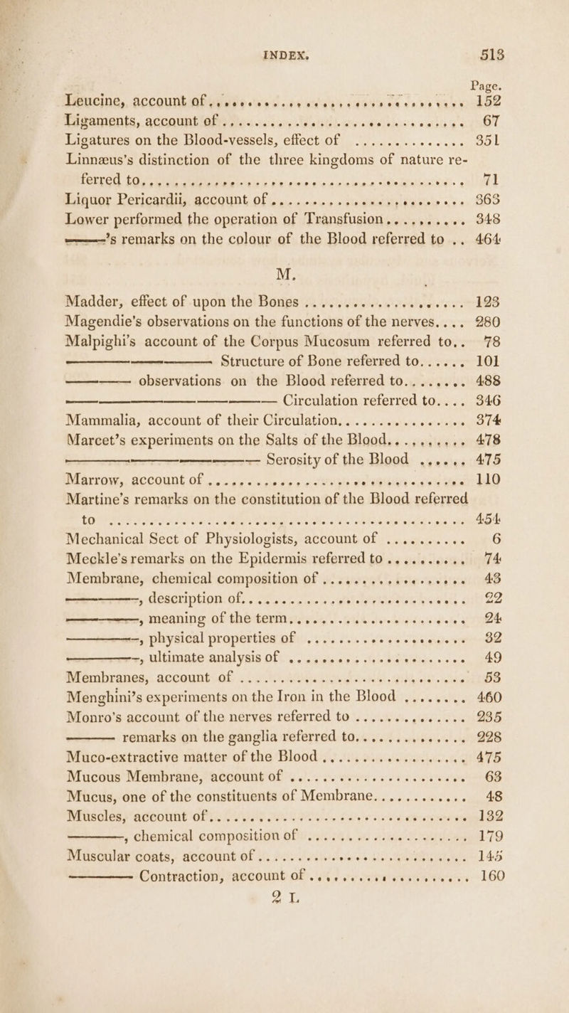 Page. PRBCING., ACCOUNLMO VEEL E Wik Gd dec labd cea Voina cb Gas oodDe Ligaments, account of .,........ Datel. Palphiviaeistay aT Ligatures on the Blood-vessels, effect of .............. 351 Linnzus’s distinction of the three kingdoms of nature re- ferred tou et ee is ee Ot ie Sac So. eee Liquor Pericardii, account of .......... APSE CRO oe Lower performed the operation of Transfusion,...,..... 348 ———-’s remarks on the colour of the Blood referred to .. 464 M. Madder, effect of upon the Bones .............. yee Magendie’s observations on the functions of the nerves.... 280 Malpighi’s account of the Corpus Mucosum referred to,. 78 Structure of Bone referred to...... 101 observations on the Blood referred to........ 488 — Circulation referred to.... 346 Mammalia, account. of their Circulation.............+e6 374 Marcet’s experiments on the Salts of the Blood...,.,.... 478 — Serosity of the Blood ...... 475 Mardy, sccqunt of 0. oe'sw cle do's Attias alapisins &lt;aien mando Martine’s remarks on the constitution of the Blood referred Lege See tare es ore es By Aes Pe WA ery Pee 454 Mechanical Sect of Physiologists, account of .......... 6 Meckle’s remarks on the Epidermis referred to.......... 74 Membrane, chemical composition Of .........e0esceeee 43 dane ee MERGE LION: O65 2% cat. cols Meleyits Paes ey oi 22 , meaning of the term........ GR cd oditgisigts Poh tet --, physical properties of ........ oe ea ep aide yoreraw —, ultimate analysis of ............ a Ce 49 Bionibraned,. account.of .iy a aiabigieals.wh Set Ake ABS Menghini’s experiments on the Iron in the Blood ........ 460 Monro’s account of the nerves referred to ....... (sieeve BAe remarks on the ganglia referred to........ bigs’ ng SB Muco-extractive matter of the Blood ...............005 475 Mucous Membrane, account of .......... ees ecvees oe 68 Mucus, one of the constituents of Membrane........... Rpt | mrusaless acenunh ori Ci) Bas othe ees ale arerere send BS ; chensical composition offi ms, a0 ie Paes 179 Muscular coats, account of .......... ehled A ae MAL as 145 Contraction, account OF. 6 te on eee ee eee 160 oy