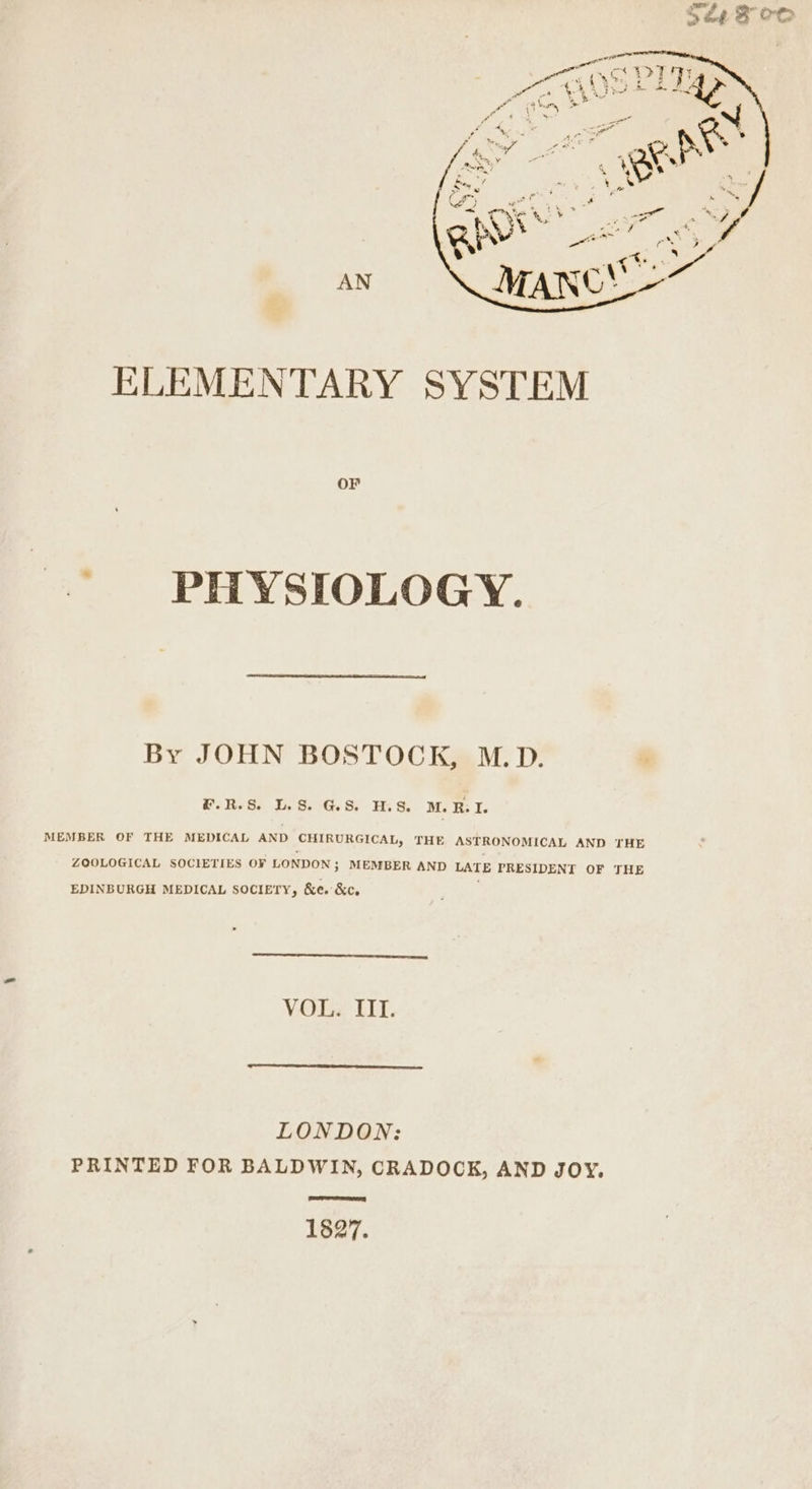 AN ELEMENTARY SYSTEM OF PHYSIOLOGY. By JOHN BOSTOCK, M.D. #.R.S. LS GS HS. M. RBI. MEMBER OF THE MEDICAL AND CHIRURGICAL, THE ASTRONOMICAL AND THE ZOOLOGICAL SOCIETIES OF LONDON; MEMBER AND LATE PRESIDENT OF THE EDINBURGH MEDICAL SOCIETY, &amp;e. &amp;c, VOL. TIT. LONDON: PRINTED FOR BALDWIN, CRADOCK, AND JOY. TTR 1827.