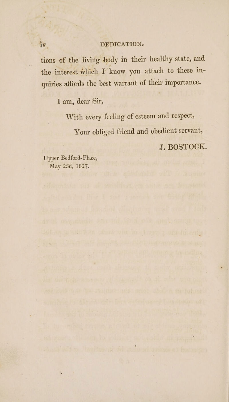 tions of the living body in their healthy state, and the interest which I know you attach to these in- quiries affords the best warrant of their importance. I am, dear Sir, With every feeling of esteem and respect, Your obliged friend and obedient servant, J. BOSTOCK. Upper Bedford-Place, May 23d, 1827.