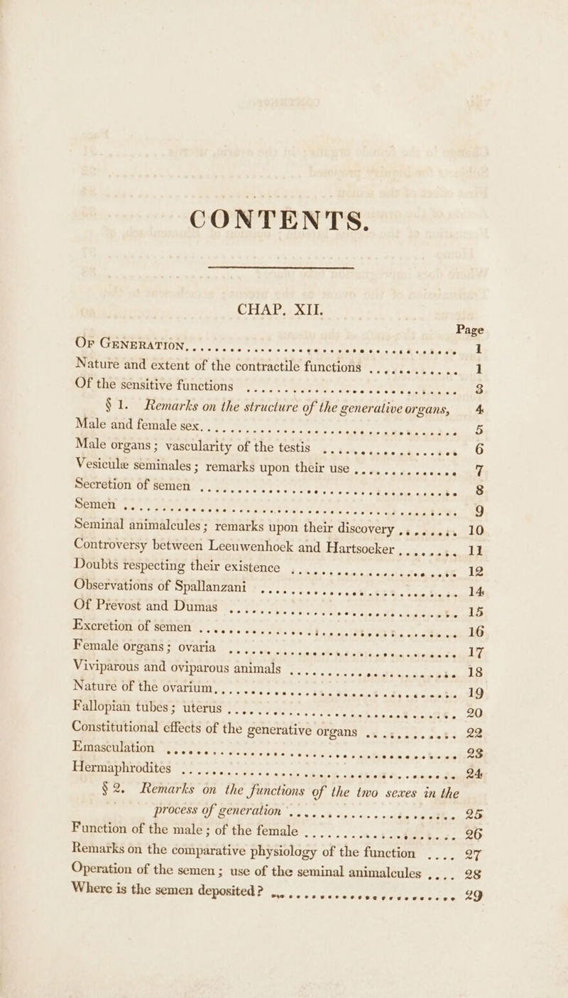 CONTENTS. CHAP, XII. Or GENERATION eoeoeceoevse overenvereea THeeeve @ 0 e vet 6. &lt;2 d.0 de 1 Nature and extent of the contractile functions tek ei eee | Of the sensitive functions .............. Pe PP. ee $1. Remarks on the structure of the generative organs, 4 Male and female sex. bao ate Mek as 5 Male organs ; vascularity of the testis .... Vesicule seminales ; remarks upon their use Secretion of semen e@eere@eeeoeeevs 08 6 8 9 Seminal animalcules; remarks upon their discovery ,,....,. 10 Controversy between Leeuwenhoek and Hartsoeker ,.....;. 11 Doubts respecting their existence .,........ Peewee. Ce ioe Observations of Spallanzani ...... a pad a pa 8 eh a bie avenues Sai lrevose andymuinag ty. f, 7. SAM re ; Bee ee ® Fe 15 Excretion of semen ............ Sa Pee BO RS cores . 16 Female organs ; ovaria SE Rel Ce ROD SE Ne DEON Viviparous and oviparous animals ........ poe ere ranges B Nature of the ovarium,,,.. Fy ease Sp Ie a taspn tin AO Fallopian tibesuterts 2222705002. S20 ssl nettle, OF Constitutional effects of the generative OTZaNS 1. .k,c0.nete 22 Emasculation ............. BN acy We 2 0 FAA ode aie Sinai BTR EOIES one eee. ce gens RM. iaieos RO § 2. Remarks on the functions of the two sexes in the process of generation ’...........4.. in ob oth w oie Function of the male ; of the female Remarks on the comparative physiology of the function .... aT Operation of the semen ; use of the seminal animalcules Seles coe Where is the semen deposited? ....., ceccccecresceccree LD