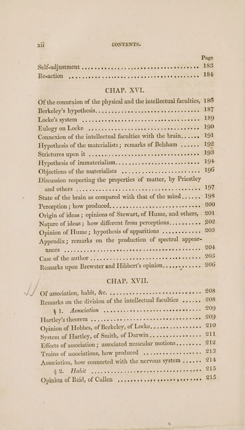 Page Self-adjustMent ..,cccvccccesscsccvecssevsrevssevese 183 Re-action e@#eeoereee eevee ese BE ecoeoeaeeoeeveeaeeeeneevevret @ 184 CHAP, ck Vi, Of the connexion of the physical and the intellectual faculties, 186 Berkeley’s hypothesis...... gots SUR ls Pee i eta s Cree Peeken ysbert 55 Ti51% seed hs hss oa kt eee eke ns eRe Elogy on Locks 2.06 53245 123255 Sp Se byt ide Soe pe Ss AGO Connexion of the intellectual faculties with the brain...... 191 Hypothesis of the materialists ; remarks of Belsham ...... 192 Sérictuires pon ib ec. %% 40% 0/10) wines s Hines Soon s ele vals meee Hypothesis of immaterialism........ SA a A Oe Fee Bie Objections of the materialists ........ soar sone itt pears Discussion respecting the properties of matter, by Priestley BG UENENS 7... vie. oes SAE ERA rin PE rei i State of the brain as eerie with that of the ae . 198 Perception ; how produced,........... BA eh ti 2 dosaeeOB Origin of ideas ; opinions of Stewart, of Hume, and others, 201 Nature of ideas ; how different from perceptions........+. 202 Opinion of Hume; hy pothesis of apparitions ..,......-.. 208 Appendix; remarks on the production of spectral appear- QMCES .....4-- ied Fae RRS Bae states ee ee eee se ee Case of the author ...........- ey Peis hee Remarks upon Brewster and Hibbert’s opmion......+.+.+.+. 206 CHAP. XVII. ’ Of association; habit, &amp;c. fo... c' pee ete ews ee teasers 208 Remarks on the division of the intellectual faculties ...... 208 § 1. Association ..scecereererecerecseeseeecess 209 Hartley’s theorem .......+eeeeeeeeeeeees Valet b divetes eer Opinion of Hobbes, of Berkeley, of Locke... 1. ..+eeeeeee 210 System of Hartley, of Smith, of Darwin..... at a ee dae 4 Effects of association ; associated muscular MOLIONS ,...\c0r- Ie Trains of associations, how produced ....+eesseeeee Moding eee Association, how connected with the nervous system ,...-. 214 be. S diab sus cop hey ee ee per dry: ET feces Opinion of Reid, of Cullen ,.cscoresepepevseeperscers alo