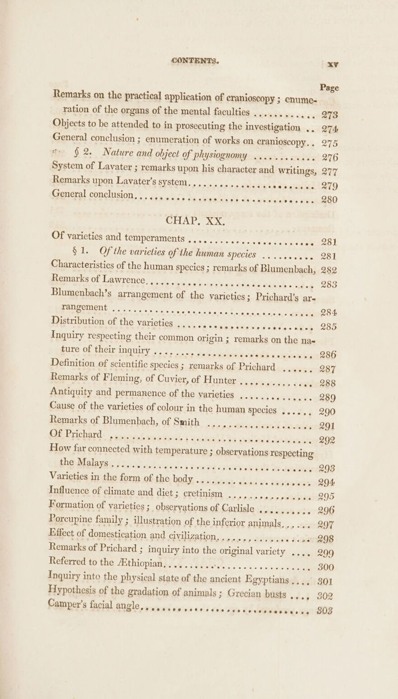 Page Remarks on the practical application of cranioscopy ; enume- ration of the organs of the mental faculties .......... &lt;4) B73 Remarks upon Lavater’s system............... nn ai ghiaie | SV9 General conclusion, S.° VEO -S 814. f oC se Pie's, Bs vee Sine ple 4) Ere) 280 CHAP Ax Of varieties and temperaments ............ &lt;0 674 Foie cae Rol § 1. Of the varieties of the human SPECIES... sca cans O81 Characteristics of the human species ; remarks of Blumenbach, 282 Remarks of Lawrence........, presen 3 GS OS thei. ded 283 Blumenbach’s arrangement of the varieties ; Prichard’s ars FANEOMENE 2. oes we ss a CT ne) 284 Distribution of the varieties {e/a oh &lt;a Nap Valse 's Peete « ate 285 Inquiry respecting their common origin ; remarks on the na« gure of theiringquiry;... ... soc kmubos teed} catarwe nn @sh Definition of scientific species ; remarks of Prichard ,, Remarks of Fleming, of Cuvier, of Hunter Antiquity and permanence of the varieties ,..... Cateeterk « 289 Cause of the varieties of colour in the human species ....,, 290 Remarks of Blumenbach, of Smith ............... otalienROl SSRI. ere ned see le Es sraltietl Be cite! d Satrend v1 B92 How far connected with temperature ; observations respecting the Malays....., eiptibicnrdal- t to wee a: uvrvs eit Qo. etre eieG8 Varieties in the form of the bods, weiss seer, aiid er. os ered Influence of climate and diet ; cretinism sy plattleies Formation of varieties ; observations of Carlisle ......,... 296 Porcupine family ; illustration of the inferior animals, ,,... 297 Effect of domestication and RE CONT) ee oe iy needs Remarks of Prichard 3 inquiry into the original variety .... 299 Referred to the Aithiopian,......... OE rc 300 Hypothesis of the gradation of animals ; Grecian busts ..., 302 eeoacecd POCO PeCe eo tse ner steaearsne 803