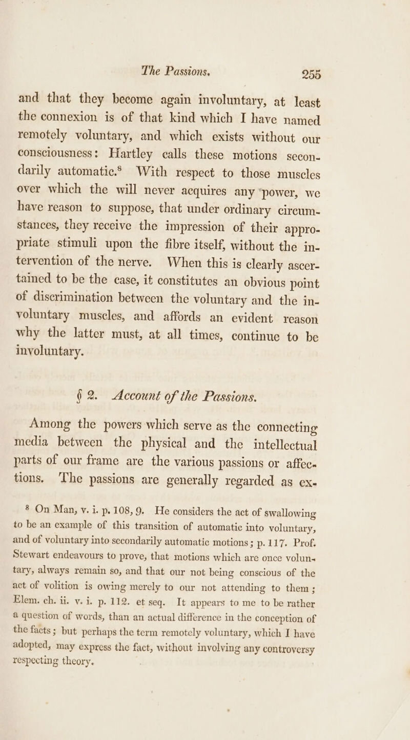 and that they become again involuntary, at least the connexion is of that kind which I have named remotely voluntary, and which exists without our consciousness: Hartley calls these motions secon- darily automatic.® With respect to those muscles over which the will never acquires any “power, we have reason to suppose, that under ordinary circum- stances, they receive the impression of their appro- priate stimuli upon the fibre itself, without the in- tervention of the nerve. When this is clearly ascer- tained to be the case, it constitutes an obvious point of discrimination between the voluntary and the in- voluntary muscles, and affords an evident reason why the latter must, at all times, continue to be involuntary. (2. Account of the Passions. Among the powers which serve as the connecting media between the physical and the intellectual parts of our frame are the various passions or affec tions. The passions are generally regarded as ex- ® On Man, v. i. p.108,9. He considers the act of swallowing to be an example of this transition of automatic into voluntary, and of voluntary into secondarily automatic motions ; p-117. Prof. Stewart endeavours to prove, that motions which are once volun- tary, always remain so, and that our not being conscious of the act of volition is owing merely to our not attending to them ; Elem. ch. ii. v. i. p. 112. et seq. It appears to me to be rather @ question of words, than an actual difference in the conception of the facts; but perhaps the term remotely voluntary, which I have adopted, may express the fact, without involving any controversy respecting theory.