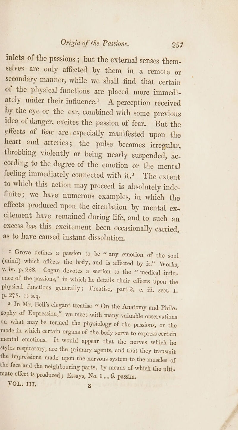 inlets of the passions; but the external senses them- selves are only affected by them in a remote or secondary manner, while we shall find that certain of the physical functions are placed more immedi- ately under their influence.t A perception received by the eye or the ear, combined with some previous idea of danger, excites the passion of fear. But the effects of fear are especially manifested upon the heart and arteries; the pulse becomes irregular, throbbing violently or being nearly suspended, ac- cording to the degree of the emotion or the mental fecling immediately connected with it.2 The extent to which this action may proceed is absolutely inde- finite; we have numerous examples, in which the effects produced upon the circulation by mental ex- citement have remained during life, and to such an excess has this excitement been occasionally carried, as to have caused instant dissolution. 1 Grove defines a passion to be « any emotion of the soul (mind) which affects the body, and is affected by it.” Works, v. lv. p. 228. Cogan devotes a section to the “ medical influ- ence of the passions,” in which he details their effects upon. the physical functions generally; Treatise, part 2. c. ill. sect. 1. p- 278. et seq. % In Mr. Bell’s elegant treatise « On the Anatomy and Philo- Sophy of Expression,” we meet with many valuable observations on what may be termed the physiology of the passions, or the mode in which certain organs of the body serve to express certain mental emotions. It would appear that the nerves which he styles respiratory, are the primary agents, and that they transmit the impressions made upon the nervous system to the muscles of the face and the neighbouring parts, by means of which the ulti« mate effect is produced ; Essays, No. 1,. 6. passim, VOL. III. Ss