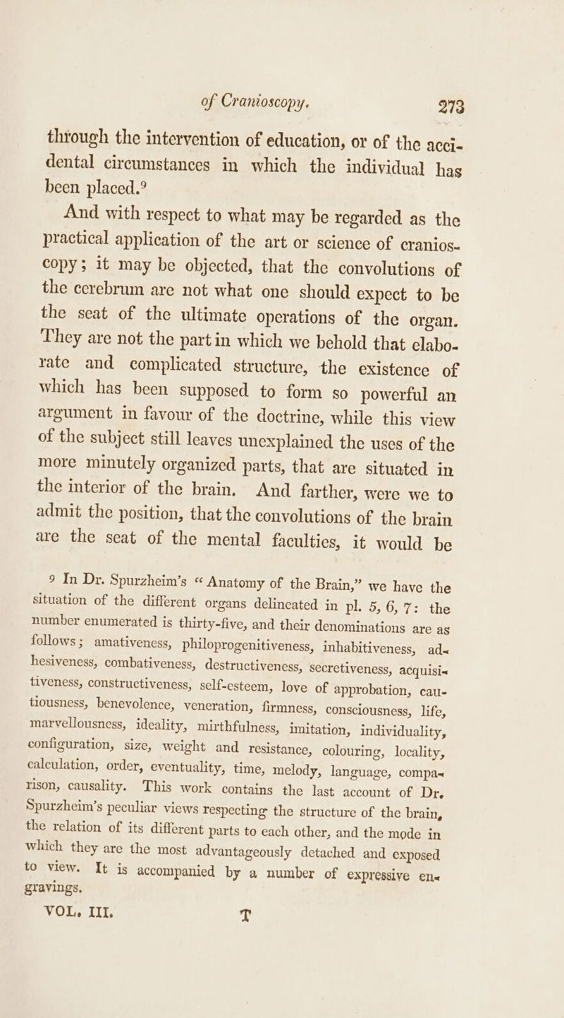 through the intervention of education, or of the acci- dental circumstances in which the individual has been placed.° And with respect to what may be regarded as the practical application of the art or science of cranios- copy; it may be objected, that the convolutions of the cerebrum are not what one should expect to be the seat of the ultimate operations of the organ. They are not the part in which we behold that clabo- rate and complicated structure, the existence of which has been supposed to form so powerful an argument in favour of the doctrine, while this view of the subject still leaves unexplained the uses of the more minutely organized parts, that are situated in the interior of the brain. And farther, were we to admit the position, that the convolutions of the brain are the seat of the mental faculties, it would be 9 In Dr. Spurzheim’s “ Anatomy of the Brain,” we have the situation of the different organs delineated in pl. 5,6, 7: the number enumerated is thirty-five, and their denominations are as follows; amativeness, philoprogenitiveness, inhabitiveness, ad&lt; hesiveness, combativeness, destructiveness, secretiveness, acquisi&lt; tiveness, constructiveness, self-esteem, love of approbation, cau- tiousness, benevolence, veneration, firmness, consciousness, life, marvellousness, ideality, mirthfulness, imitation, individuality, configuration, size, weight and resistance, colouring, locality, calculation, order, eventuality, time, melody, language, compa rison, causality. This work contains the last account of Dr, Spurzheim’s peculiar views respecting the structure of the brain, the relation of its different parts to each other, and the mode in which they are the most advantageously detached and exposed to view. It is accompanied by a number of expressive en« gravings, VOL, III. T