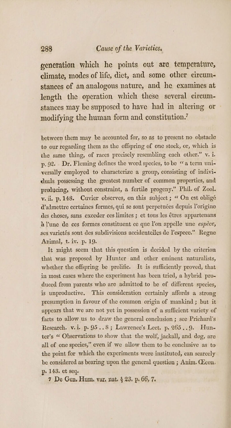 generation which he points out are temperature, climate, modes of life, dict, and some other circum- stances of an analogous nature, and he examines at length the operation which these several circum- stances may be supposed to have had in altering or modifying the human form and constitution.’ between them may be accounted for, so as to present no obstacle to our regarding them as the offspring of one stock, or, which is the same thing, of races precisely resembling each other.” v. 1. p. 92. Dr. Fleming defines the word species, to be “a term uni versally employed to characterize a group, consisting of indivi- duals possessing the greatest number of common properties, and producing, without constraint, a fertile progeny.” Phil. of Zool. v. ii. p. 148. Cuvier observes, on this subject ; On est obligé d’admettre certaines formes, qui se sont perpetuées depuis l’origine des choses, sans exceder ces limites ; et tous les tres appartenans 2 l’une de ces formes constituent ce que l’on appelle une espéce, ses varietés sont des subdivisions accidentelles de lespece.” Regne Animal, t. iv. p. 19. It might seem that this question is decided by the criterion that was proposed by Hunter and other eminent naturalists, whether the offspring be prolific. It is sufficiently proved, that in most cases where the experiment has been tried, a hybrid pro« duced from parents who are admitted to be of different species, is unproductive. This consideration certainly affords a strong presumption in favour of the common origin of mankind ; but it appears that we are not yet in possession of a sufficient variety of facts to allow us to draw the general conclusion ; see Prichard’s Research. v.1. p- 95..8; Lawrence’s Lect. p. 265..9. Hun- ter’s “¢ Observations to show that the wolf, jackall, and dog, are all of one species,” even if we allow them to be conclusive as to the point for which the experiments were instituted, can scarcely be considered as bearing upon the general question ; Anim. CZcon, p- 143. et seq. 7 De Gen. Hum. var. nat. § 23. p. 66, 7.