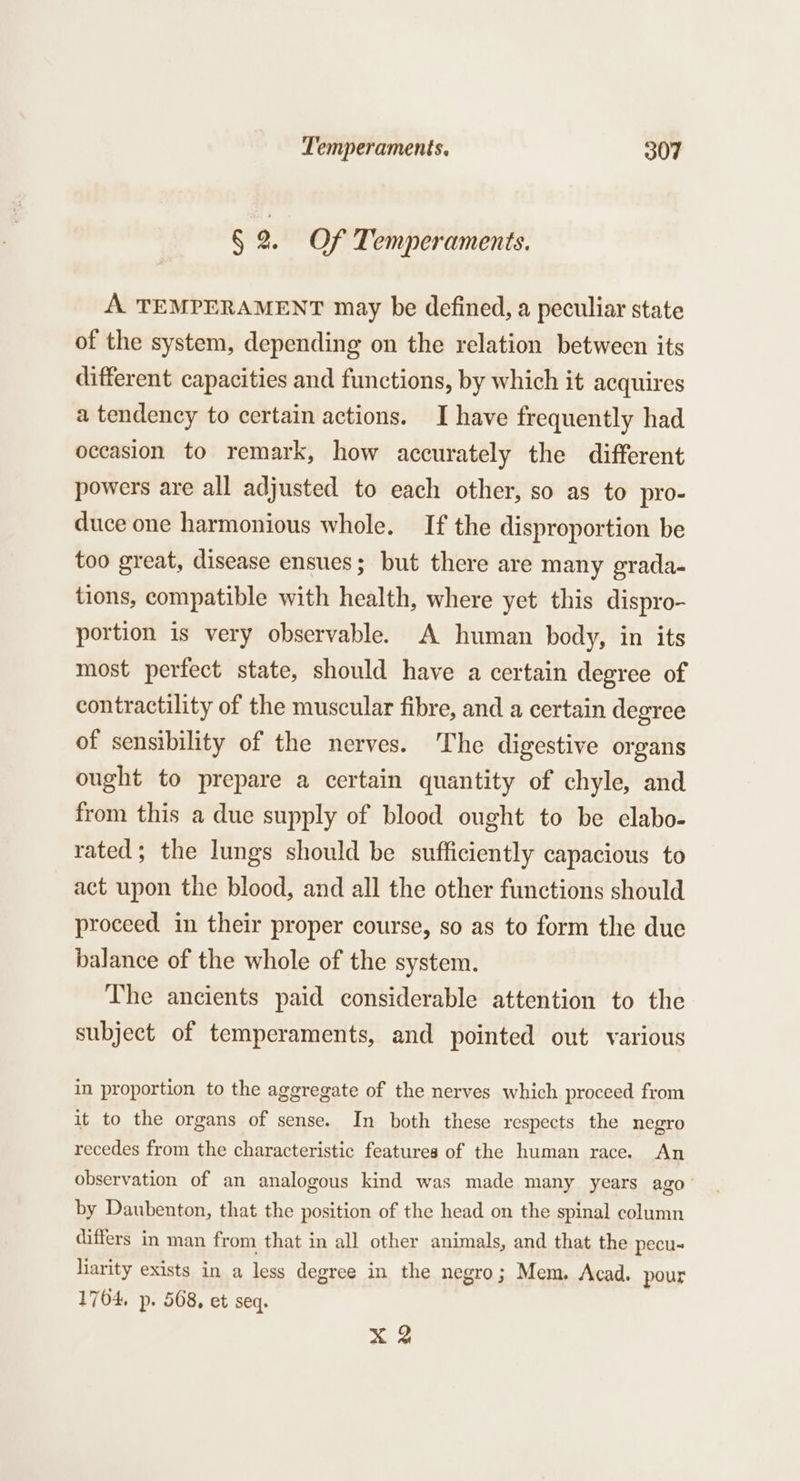 § 2. Of Temperaments. A TEMPERAMENT may be defined, a peculiar state of the system, depending on the relation between its different capacities and functions, by which it acquires a tendency to certain actions. I have frequently had occasion to remark, how accurately the different powers are all adjusted to each other, so as to pro- duce one harmonious whole. If the disproportion be too great, disease ensues; but there are many grada- tions, compatible with health, where yet this dispro- portion is very observable. A human body, in its most perfect state, should have a certain degree of contractility of the muscular fibre, and a certain degree of sensibility of the nerves. The digestive organs ought to prepare a certain quantity of chyle, and from this a due supply of blood ought to be elabo- rated; the lungs should be sufficiently capacious to act upon the blood, and all the other functions should proceed. in their proper course, so as to form the due balance of the whole of the system. The ancients paid considerable attention to the subject of temperaments, and pointed out various in proportion to the aggregate of the nerves which proceed from it to the organs of sense. In both these respects the negro recedes from the characteristic features of the human race. An observation of an analogous kind was made many years ago by Daubenton, that the position of the head on the spinal column differs in man from that in all other animals, and that the pecu- liarity exists in a less degree in the negro; Mem. Acad. pour 1704, p. 568, et seq. X 2