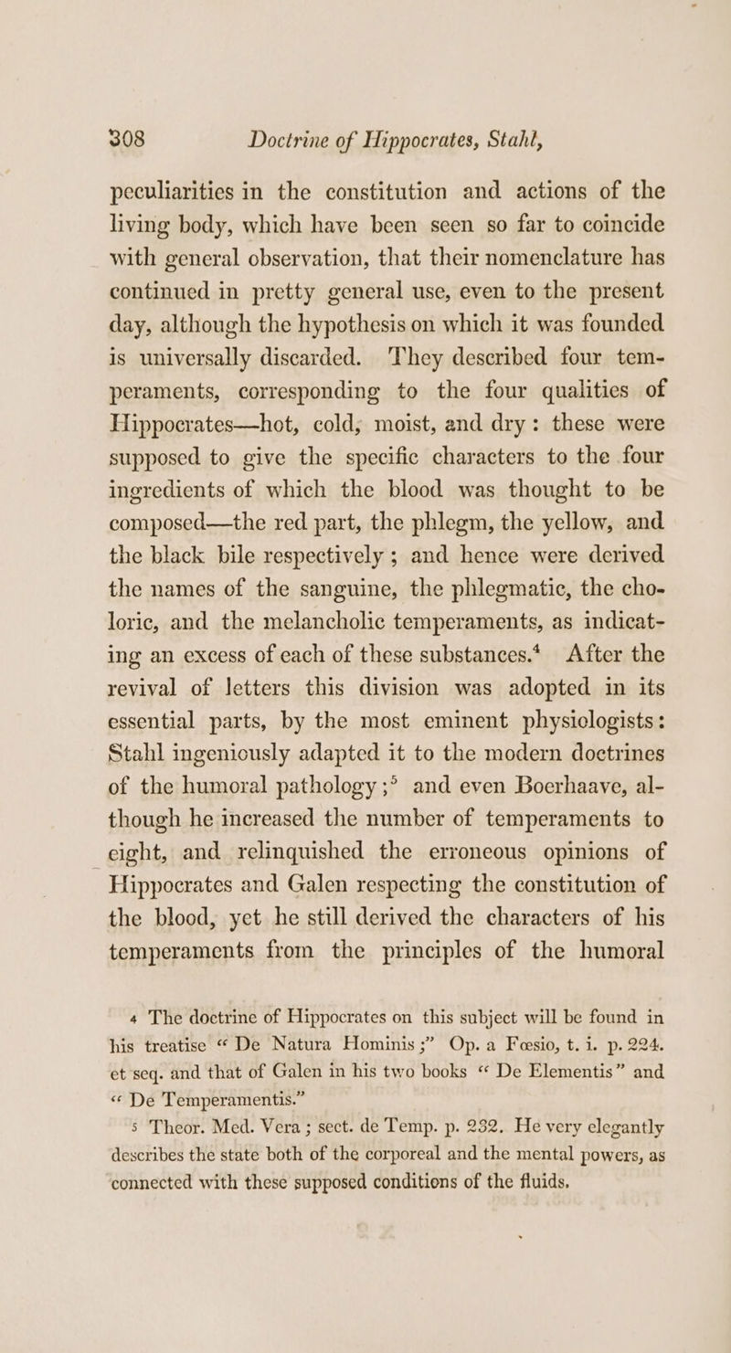 peculiarities in the constitution and actions of the living body, which have been seen so far to coincide with general observation, that their nomenclature has continued in pretty general use, even to the present day, although the hypothesis on which it was founded is universally discarded. ‘They described four tem- peraments, corresponding to the four qualities of Hippocrates—hot, cold; moist, and dry: these were supposed to give the specific characters to the four ingredients of which the blood was thought to be composed—the red part, the phlegm, the yellow, and the black bile respectively ; and hence were derived the names of the sanguine, the phlegmatic, the cho- loric, and the melancholic temperaments, as indicat- ing an excess of each of these substances.* After the revival of letters this division was adopted in its essential parts, by the most eminent physiclogists: Stahl ingeniously adapted it to the modern doctrines of the humoral pathology ;° and even Boerhaave, al- though he increased the number of temperaments to eight, and relinquished the erroneous opinions of ‘Hippocrates and Galen respecting the constitution of the blood, yet he still derived the characters of his temperaments from the principles of the humoral 4 The doctrine of Hippocrates on this subject will be found in his treatise “ De Natura Hominis ;” Op. a Feesio, t.i. p. 224. et seq. and that of Galen in his two books “ De Elementis” and « De Temperamentis.” s Theor. Med. Vera ; sect. de Temp. p. 232. He very elegantly describes the state both of the corporeal and the mental powers, as connected with these supposed conditions of the fluids.