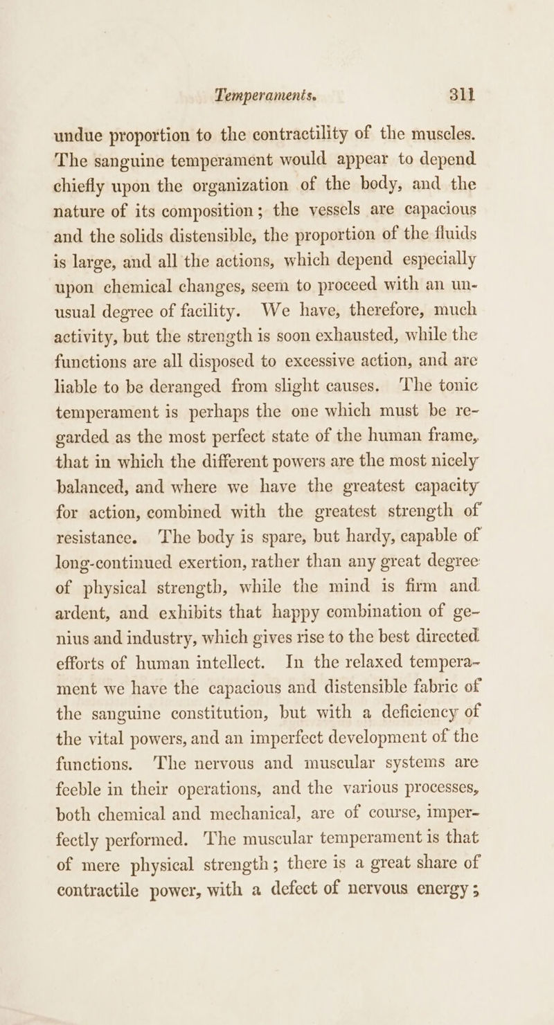 undue proportion to the contractility of the muscles. The sanguine temperament would appear to depend chiefly upon the organization of the body, and the nature of its composition; the vessels are capacious and the solids distensible, the proportion of the fluids is large, and all the actions, which depend especially upon chemical changes, seem to proceed with an un- usual degree of facility. We have, therefore, much activity, but the strength is soon exhausted, while the functions are all disposed to excessive action, and are liable to be deranged from slight causes. ‘The tonic temperament is perhaps the one which must be re~- garded as the most perfect state of the human frame, that in which the different powers are the most nicely balanced, and where we have the greatest capacity for action, combined with the greatest strength of resistance. The body is spare, but hardy, capable of long-continued exertion, rather than any great degree of physical strength, while the mind is firm and ardent, and exhibits that happy combination of ge- nius and industry, which gives rise to the best directed. efforts of human intellect. In the relaxed tempera- ment we have the capacious and distensible fabric of the sanguine constitution, but with a deficiency of the vital powers, and an imperfect development of the functions. ‘The nervous and muscular systems are feeble in their operations, and the various processes, both chemical and mechanical, are of course, imper- fectly performed. The muscular temperament is that of mere physical strength; there is a great share of contractile power, with a defect of nervous energy ;