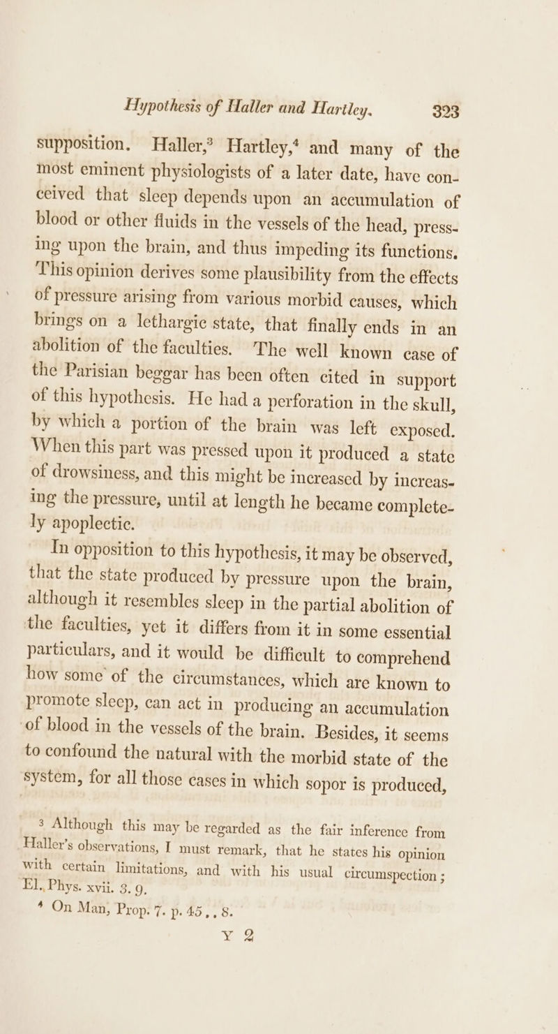 supposition. Haller,’ Hartley,? and many of the most eminent physiologists of a later date, have con- ceived that sleep depends upon an accumulation of blood or other fluids in the vessels of the head, press- ing upon the brain, and thus impeding its functions. This opinion derives some plausibility from the effects of pressure arising from various morbid causes, which brings on a lethargic state, that finally ends in an abolition of the faculties. The well known case of the Parisian beggar has been often cited in support of this hypothesis. He had a perforation in the skull, by which a portion of the brain was left exposed. When this part was pressed upon it produced a state of drowsiness, and this might be increased by increas- ing the pressure, until at length he became complete- ly apoplectic. In opposition to this hypothesis, it may be observed, that the state produced by pressure upon the brain, although it resembles sleep in the partial abolition of the faculties, yet it differs from it in some essential particulars, and it would be difficult to comprehend how some of the circumstances, which are known to promote sleep, can act in producing an accumulation of blood in the vessels of the brain. Besides, it seems to confound the natural with the morbid state of the system, for all those cases in which sopor is produced, 3 Although this may be regarded as the fair inference from Haller’s observations, I must remark, that he states his opinion with certain limitations, and with his usual circumspection ; El, Phys. xvii. 3, 9. * On Man, Prop. 7. p-45,, 8. ¥ 2