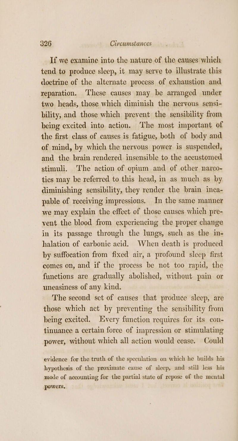 If we examine into the nature of the causes which tend to produce sleep, it may serve to illustrate this doctrine of the alternate process of exhaustion and reparation. ‘These causes may be arranged under two heads, those which diminish the nervous sensi- bility, and those which prevent the sensibility from being excited into action. The most important of the first class of causes is fatigue, both of body and of mind, by which the nervous power is suspended, and the brain rendered insensible to the accustomed stimuli. The action of opium and of other narco- tics may be referred to this head, in as much as by diminishing sensibility, they render the brain inca- pable of receiving impressions. In the same manner we may explain the effect of those causes which pre- vent the blood from experiencing the proper change in its passage through the lungs, such as the in- halation of carbonic acid. When death is produced by suffocation from fixed air, a profound sleep first comes on, and if the process be not too rapid, the functions are gradually abolished, without pain or uneasiness of any kind. The second set of causes that produce sleep, are those which act by preventing the sensibility from being excited. very function requires for its con- tinuance a certain force of impression or stimulating power, without which all action would cease. Could evidence for the truth of the speculation on which he builds his hypothesis of the proximate cause of sleep, and still less his mode of accounting for the partial state of repose of the mental powers,