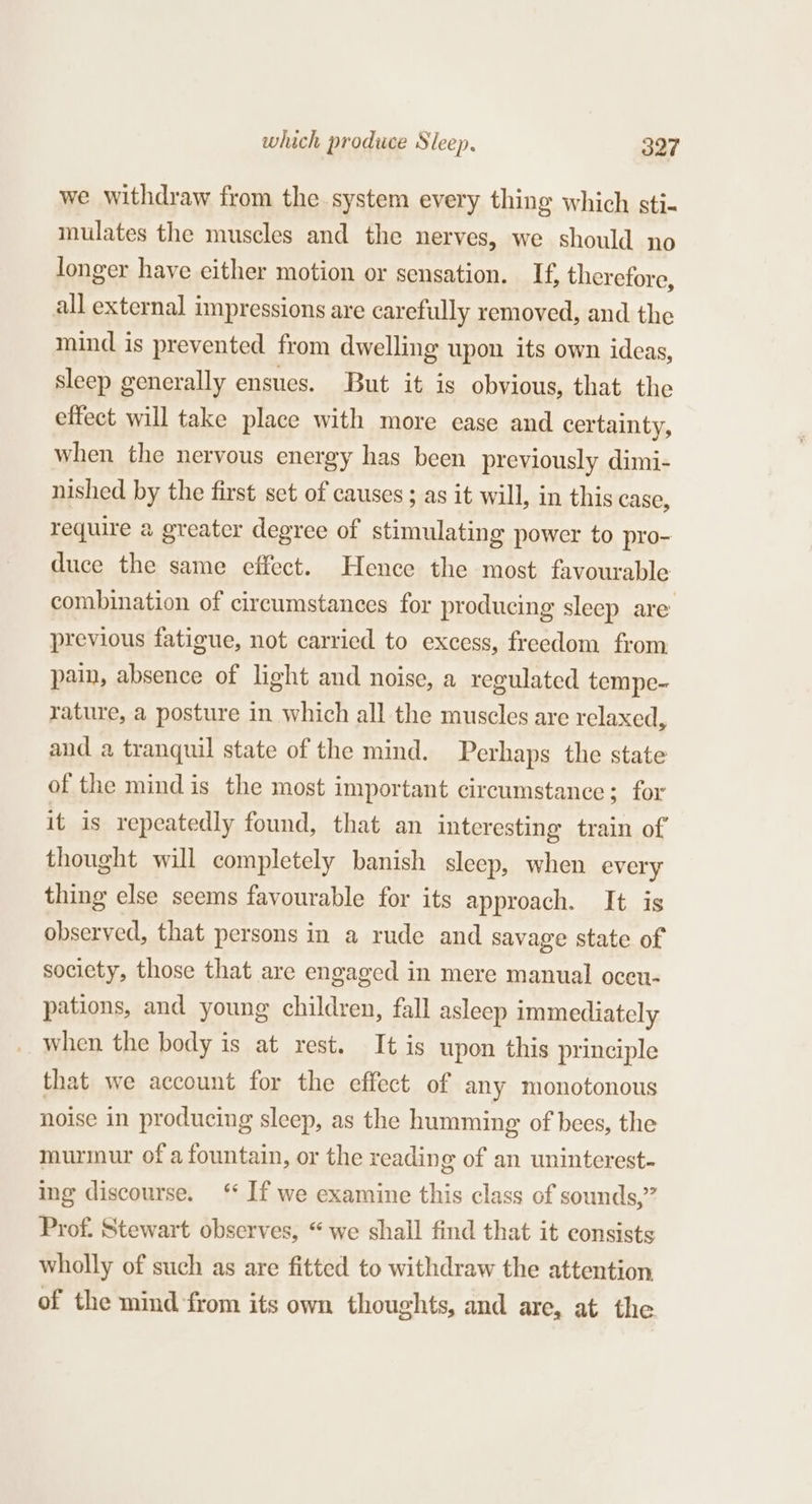 we withdraw from the system every thing which sti- mulates the muscles and the nerves, we should no longer have cither motion or sensation. If, therefore, all external impressions are carefully removed, and the mind is prevented from dwelling upon its own ideas, sleep generally ensues. But it is obvious, that the effect will take place with more ease and certainty, when the nervous energy has been previously dimi- nished by the first set of causes ; as it will, in this case, require a greater degree of stimulating power to pro- duce the same effect. Hence the most favourable combination of circumstances for producing sleep are previous fatigue, not carried to excess, freedom from pain, absence of light and noise, a regulated tempe- rature, a posture in which all the muscles are relaxed, and a tranquil state of the mind. Perhaps the state of the mind is the most important circumstance; for it is repeatedly found, that an interesting train of thought will completely banish sleep, when every thing else seems favourable for its approach. It is observed, that persons in a rude and savage state of society, those that are engaged in mere manual oceu- pations, and young children, fall asleep immediately when the body is at rest. It is upon this principle that we account for the effect of any monotonous noise in producing sleep, as the humming of bees, the murmur of a fountain, or the reading of an uninterest- ing discourse. ‘ If we examine this class of sounds,” Prof. Stewart observes, “we shall find that it consists wholly of such as are fitted to withdraw the attention of the mind from its own thoughts, and are, at the