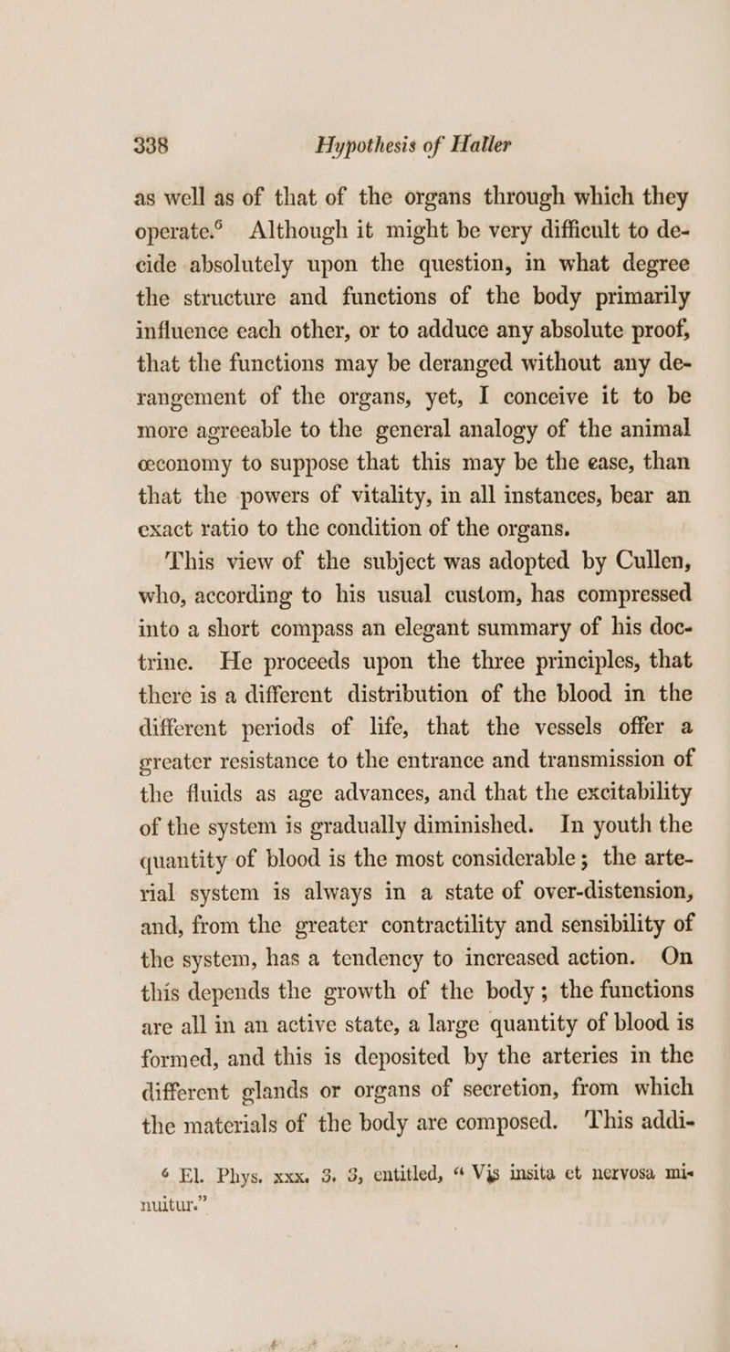 as well as of that of the organs through which they operate.© Although it might be very difficult to de- cide absolutely upon the question, in what degree the structure and functions of the body primarily influence each other, or to adduce any absolute proof, that the functions may be deranged without any de- rangement of the organs, yet, I conceive it to be more agreeable to the general analogy of the animal ceconomy to suppose that this may be the ease, than that the powers of vitality, in all instances, bear an exact ratio to the condition of the organs. This view of the subject was adopted by Cullen, who, according to his usual custom, has compressed into a short compass an elegant summary of his doc- trine. He proceeds upon the three principles, that there is a different distribution of the blood in the different periods of life, that the vessels offer a ereater resistance to the entrance and transmission of the fluids as age advances, and that the excitability of the system is gradually diminished. In youth the quantity of blood is the most considerable; the arte- rial system is always in a state of over-distension, and, from the greater contractility and sensibility of the system, has a tendency to increased action. On this depends the growth of the body; the functions are all in an active state, a large quantity of blood is formed, and this is deposited by the arteries in the different glands or organs of secretion, from which the materials of the body are composed. ‘This addi- 6 El. Phys. xxx. 3, 3, entitled, “ Vjs imsita et nervosa mix nuitur.”