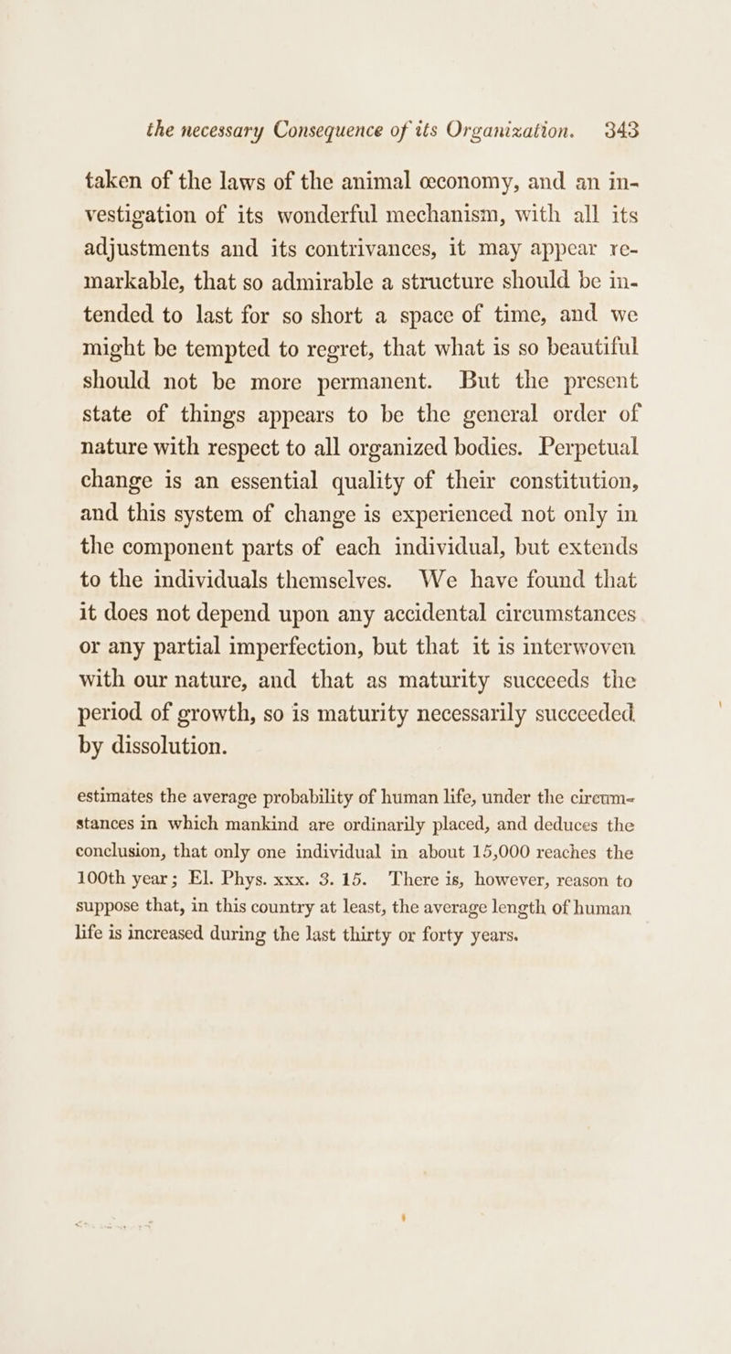 taken of the laws of the animal ceconomy, and an in- vestigation of its wonderful mechanism, with all its adjustments and its contrivances, it may appear re- markable, that so admirable a structure should be in. tended to last for so short a space of time, and we might be tempted to regret, that what is so beautiful should not be more permanent. But the present state of things appears to be the general order of nature with respect to all organized bodies. Perpetual change is an essential quality of their constitution, and this system of change is experienced not only in the component parts of each individual, but extends to the individuals themselves. We have found that it does not depend upon any accidental circumstances or any partial imperfection, but that it 1s interwoven with our nature, and that as maturity succeeds the period of growth, so is maturity necessarily succeeded. by dissolution. estimates the average probability of human life, under the cireum- stances in which mankind are ordinarily placed, and deduces the conclusion, that only one individual in about 15,000 reaches the 100th year; El. Phys. xxx. 3.15. There is, however, reason to suppose that, in this country at least, the average length of human life is increased during the last thirty or forty years.