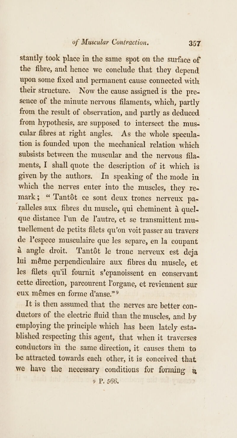 stantly took place in the same spot on the surface of the fibre, and hence we conclude that they depend upon some fixed and permanent cause connected with their structure. Now the cause assigned is the pre- sence of the minute nervous filaments, which, partly from the result of observation, and partly as deduced from hypothesis, are supposed to intersect the mus- cular fibres at right angles. As the whole specula- tion is founded upon the mechanical relation which subsists between the muscular and the nervous fila- ments, I shall quote the description of it which is given by the authors. In speaking of the mode in which the nerves enter into the muscles, they re- mark; “ Tantdt ce sont deux troncs nerveux pa- ‘ralleles aux fibres du muscle, qui cheminent a quel- que distance l'un de l’autre, et se transmittent mu- tuellement de petits filets qu’on voit passer au travers de Vespece musculaire que les separe, en la coupant a angle droit. Tantdt le trone nerveux est deja lui méme perpendiculaire aux fibres du muscle, et les filets qu'il fournit s’epanoissent en conservant cette direction, parcourent l’organe, et reviennent sur eux mémes en forme d’anse.” It is then assumed that the nerves are better con- ductors of the electric fluid than the muscles, and by employing the principle which has been lately esta- blished respecting this agent, that when it traverses conductors in the same direction, it causes them to be attracted towards each other, it is conceived that we have the necessary conditions for forming a, 9 P. 566.