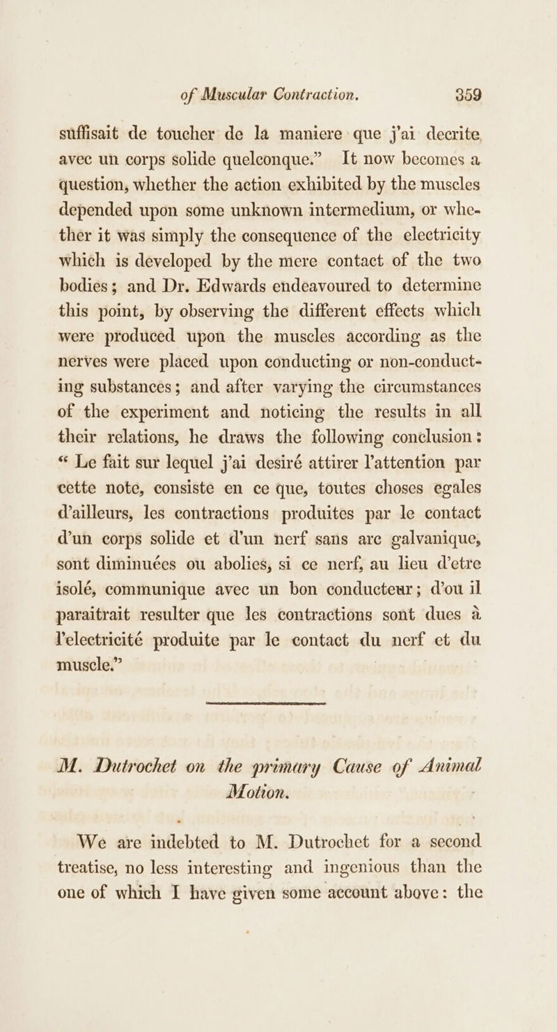 suffisait de toucher de la maniere que j'ai decrite avec un corps solide quelconque.” It now becomes a question, whether the action exhibited by the muscles depended upon some unknown intermedium, or whe- ther it was simply the consequence of the electricity which is developed by the mere contact of the two bodies; and Dr. Edwards endeavoured to determine this point, by observing the different effects which were produced upon the muscles according as the nerves were placed upon conducting or non-conduct- ing substances; and after varying the circumstances of the experiment and noticing the results in all their relations, he draws the following conclusion : “ Le fait sur lequel j’ai desiré attirer attention par cette note, consiste en ce que, toutes choses egales Wailleurs, les contractions produites par le contact dun corps solide et d’un nerf sans arc galvanique, sont diminuées ou abolies, si ce nerf, au lieu etre isolé, communique avec un bon conducteur; d’ou il paraitrait resulter que les contractions sont dues a. Velectricité produite par le contact du nerf et du muscle.” | M. Dutrochet on the primary Cause of Animal Motion. We are indebted to M. Dutrochet for a second treatise, no less interesting and ingenious than the one of which I have given some account above : the