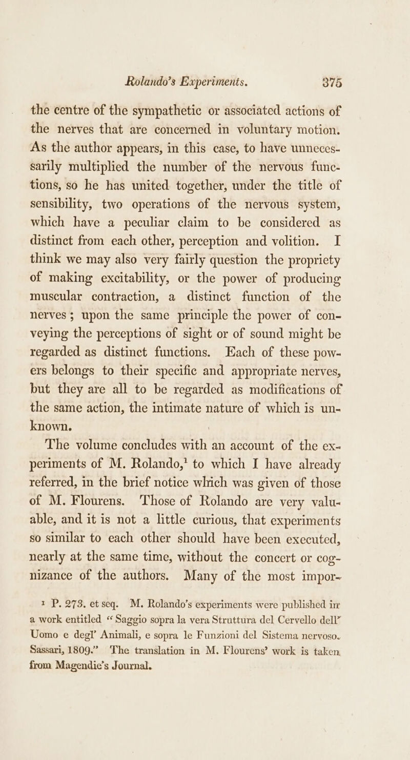 the centre of the sympathetic or associated actions of the nerves that are concerned in voluntary motion. As the author appears, in this case, to have unneces- sarily multiplied the number of the nervous func- tions, so he has united together, under the title of sensibility, two operations of the nervous system, which have a peculiar claim to be considered as distinct from each other, perception and volition. I think we may also very fairly question the propriety of making excitability, or the power of producing muscular contraction, a distinct function of the nerves ; upon the same principle the power of con- veying the perceptions of sight or of sound might be regarded as distinct functions. ach of these pow- ers belongs to their specific and appropriate nerves, but they are all to be regarded as modifications of the same action, the intimate nature of which is un- known. . The volume concludes with an account of the ex- periments of M. Rolando,’ to which I have already referred, in the brief notice which was given of those of M. Flourens. ‘Those of Rolando are very valu- able, and it is not a little curious, that experiments so similar to each other should have been executed, nearly at the same time, without the concert or cog- nizance of the authors. Many of the most impor- t P. 273. et seq. M. Rolando’s experiments were published ir a work entitled “ Saggio sopra la vera Struttura del Cervello dell” Uomo e deg!’ Animali, e sopra le Funzioni del Sistema nervoso. Sassari, 1809.” The translation in M. Flourens’ work is taken from Magendie’s Journal.