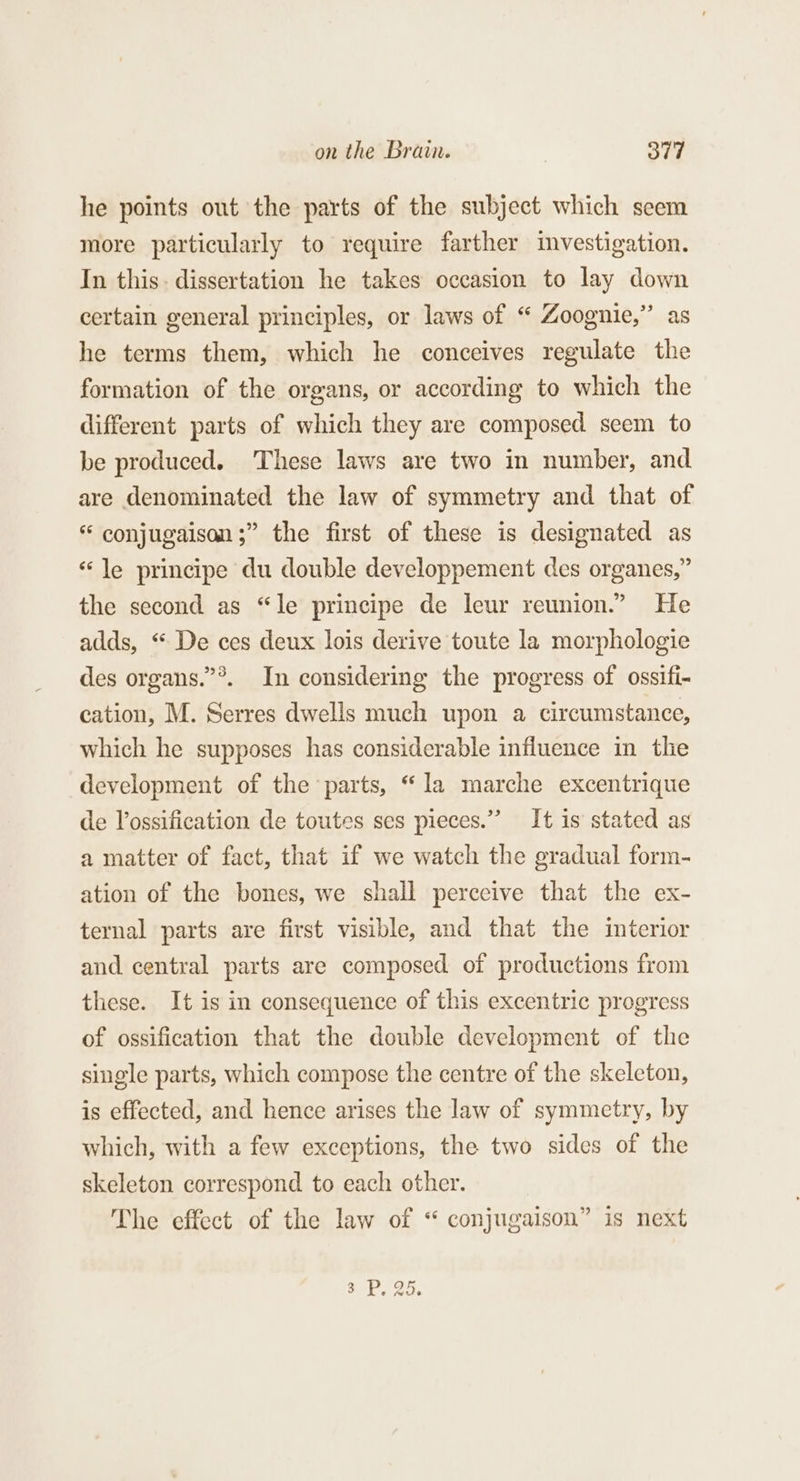 he points out the parts of the subject which seem more particularly to require farther investigation. In this: dissertation he takes occasion to lay down certain general principles, or laws of “ Zoognie,”’ as he terms them, which he conceives regulate the formation of the organs, or according to which the different parts of which they are composed seem to be produced. These laws are two in number, and are denominated the law of symmetry and that of “ conjugaisan;” the first of these is designated as «le principe du double developpement des organes,” the second as “le principe de leur reunion.” He adds, “ De ces deux lois derive toute la morphologie des organs.”®. In considering the progress of ossifi- cation, M. Serres dwells much upon a circumstance, which he supposes has considerable influence in the development of the parts, “la marche excentrique de Vossification de toutes ses pieces.” It is stated as a matter of fact, that if we watch the gradual form- ation of the bones, we shall perceive that the ex- ternal parts are first visible, and that the interior and central parts are composed of productions from these. It is in consequence of this excentric progress of ossification that the double development of the single parts, which compose the centre of the skeleton, is effected, and hence arises the law of symmetry, by which, with a few exceptions, the two sides of the skeleton correspond to each other. The effect of the law of “ conjugaison” is next 3 Jig 95.