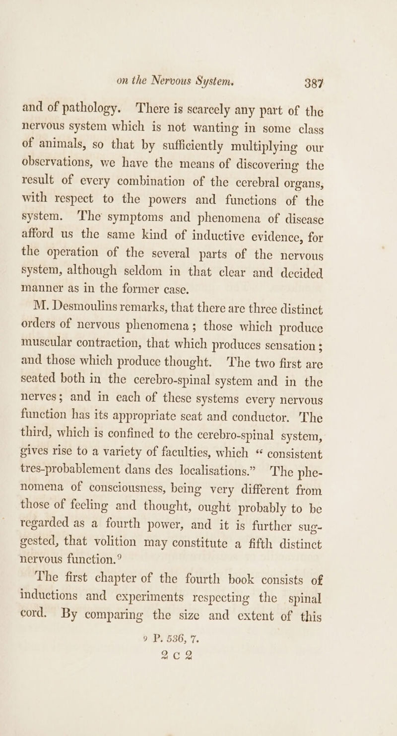 and of pathology. There is scarcely any part of the nervous system which is not wanting in some class of animals, so that by sufficiently multiplying our observations, we have the means of discovering the result of every combination of the cerebral organs, with respect to the powers and functions of the system. ‘The symptoms and phenomena of disease afford us the same kind of inductive evidence, for the operation of the several parts of the nervous system, although seldom in that clear and decided manner as in the former case. M. Desmoulins remarks, that there are three distinct orders of nervous phenomena; those which produce muscular contraction, that which produces sensation : and those which produce thought. The two first are seated both in the cerebro-spinal system and in the nerves; and in each of these systems every nervous function has its appropriate seat and conductor. 'Che third, which is confined to the cerebro-spinal system, gives rise to a variety of faculties, which “ consistent tres-probablement dans des localisations.” The phe- nomena of consciousness, being very different from those of fecling and thought, ought probably to be regarded as a fourth power, and it is further sug- gested, that volition may constitute a fifth distinct nervous function.° The first chapter of the fourth book consists of inductions and experiments respecting the spinal cord. By comparing the size and extent of this 9 P. 536, 7. Ae.