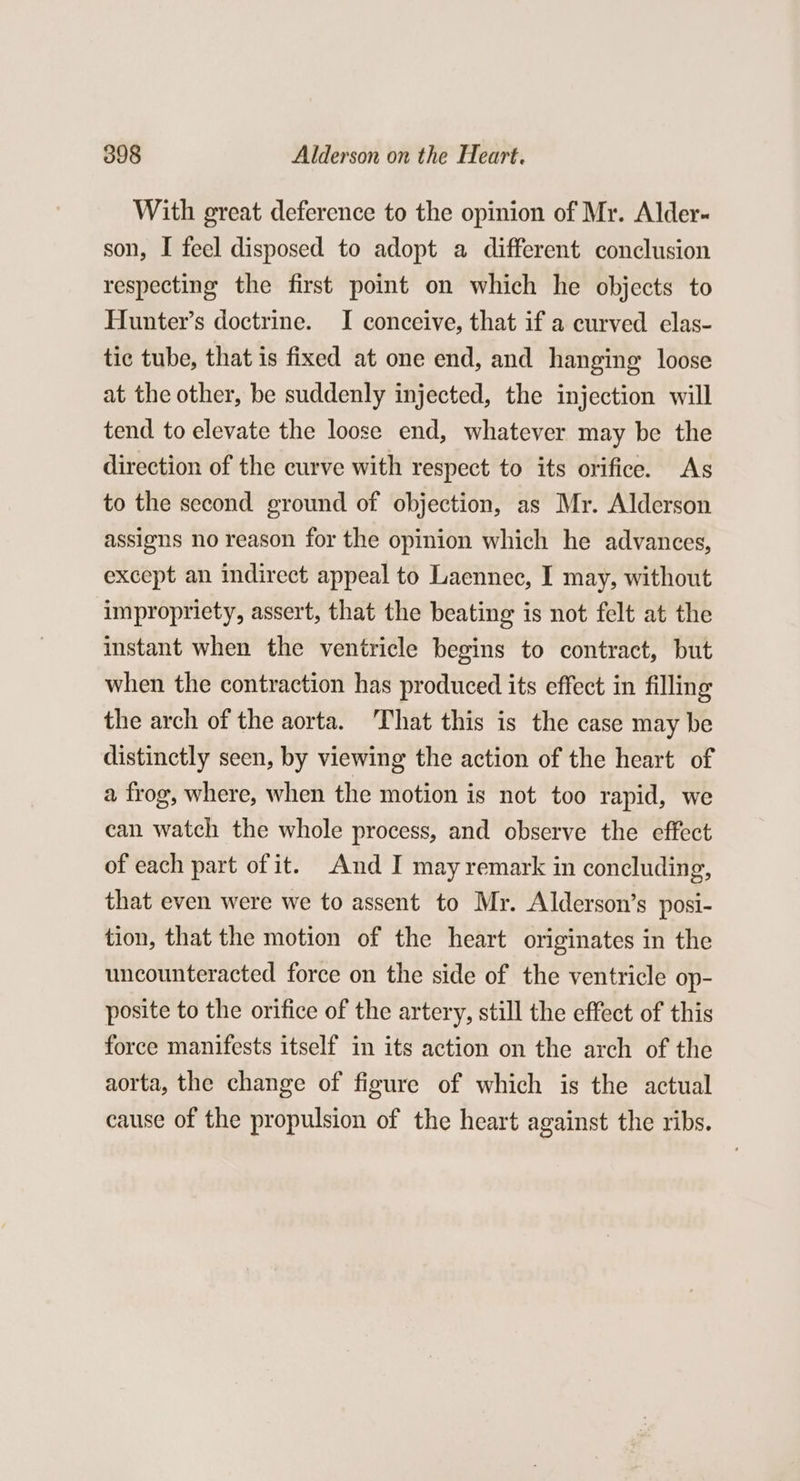 With great deference to the opinion of Mr. Alder- son, I feel disposed to adopt a different conclusion respecting the first point on which he objects to Hunter’s doctrine. I conceive, that if a curved elas- tic tube, that is fixed at one end, and hanging loose at the other, be suddenly injected, the injection will tend to elevate the loose end, whatever may be the direction of the curve with respect to its orifice. As to the second ground of objection, as Mr. Alderson assigns no reason for the opinion which he advances, except an indirect appeal to Laennec, I may, without impropriety, assert, that the beating is not felt at the instant when the ventricle begins to contract, but when the contraction has produced its effect in filling the arch of the aorta. That this is the case may be distinctly seen, by viewing the action of the heart of a frog, where, when the motion is not too rapid, we can watch the whole process, and observe the effect of each part of it. And I may remark in concluding, that even were we to assent to Mr. Alderson’s posi- tion, that the motion of the heart originates in the uncounteracted force on the side of the ventricle op- posite to the orifice of the artery, still the effect of this force manifests itself in its action on the arch of the aorta, the change of figure of which is the actual cause of the propulsion of the heart against the ribs.