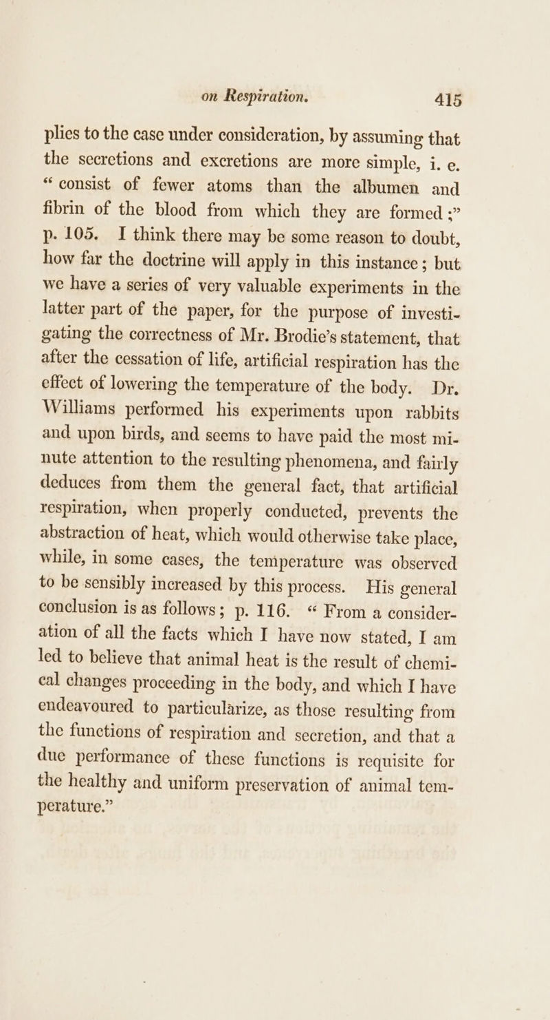 plies to the case under consideration, by assuming that the secretions and excretions are more simple, i. e. “consist of fewer atoms than the albumen and fibrin of the blood from which they are formed ;” p. 105. I think there may be some reason to doubt, how far the doctrine will apply in this instance ; but we have a series of very valuable experiments in the latter part of the paper, for the purpose of investi- gating the correctness of Mr. Brodie’s statement, that after the cessation of life, artificial respiration has the effect of lowering the temperature of the body. Dr. Williams performed his experiments upon rabbits and upon birds, and seems to have paid the most mi- nute attention to the resulting phenomena, and fairly deduces from them the general fact, that artificial respiration, when properly conducted, prevents the abstraction of heat, which would otherwise take place, while, in some cases, the temperature was observed to be sensibly increased by this process. His general conclusion is as follows; p. 116. “ From a consider- ation of all the facts which I have now stated, I am led to believe that animal heat is the result of chemi- cal changes proceeding in the body, and which I have endeavoured to particularize, as those resulting from the functions of respiration and secretion, and that a due performance of these functions is requisite for the healthy and uniform preservation of animal tem- perature.”