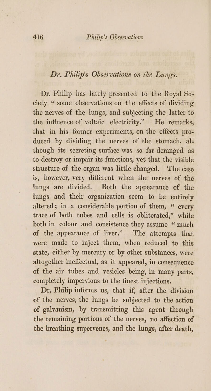 Dr. Philip's Observations on the Langs. Dr. Philip has lately presented to the Royal So- ciety “some observations on the effects of dividing the nerves of the lungs, and subjecting the latter to the influence of voltaic electricity.’ He remarks, that in his former experiments, on the effects pro- duced by dividing the nerves of the stomach, al- though its secreting surface was so far deranged as to destroy or impair its functions, yet that the visible structure of the organ was little changed. ‘The case is, however, very different when the nerves of the lungs are divided. Both the appearance of the lungs and their organization seem to be entirely altered ; in a considerable portion of them, “ every trace of both tubes and cells is obliterated,” while both in colour and consistence they assume “ much of the appearance of liver.” The attempts that were made to inject them, when reduced to this state, either by mercury or by other substances, were altogether ineffectual, as it appeared, in consequence of the air tubes and vesicles being, in many parts, completely impervious to the finest injections. Dr. Philip informs us, that if, after the division of the nerves, the lungs be subjected to the action of galvanism, by transmitting this agent through the remaining portions of the nerves, no affection of the breathing supervenes, and the lungs, after death,