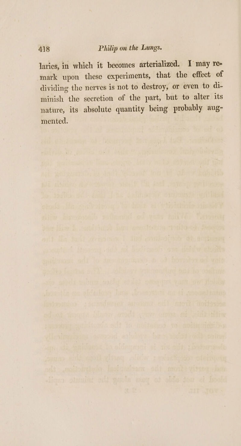 larics, in which it becomes arterialized. J may re- mark upon these experiments, that the effect of dividing the nerves is not to destroy, or even to di- minish the secretion of the part, but to alter its nature, its absolute quantity being probably aug- mented.