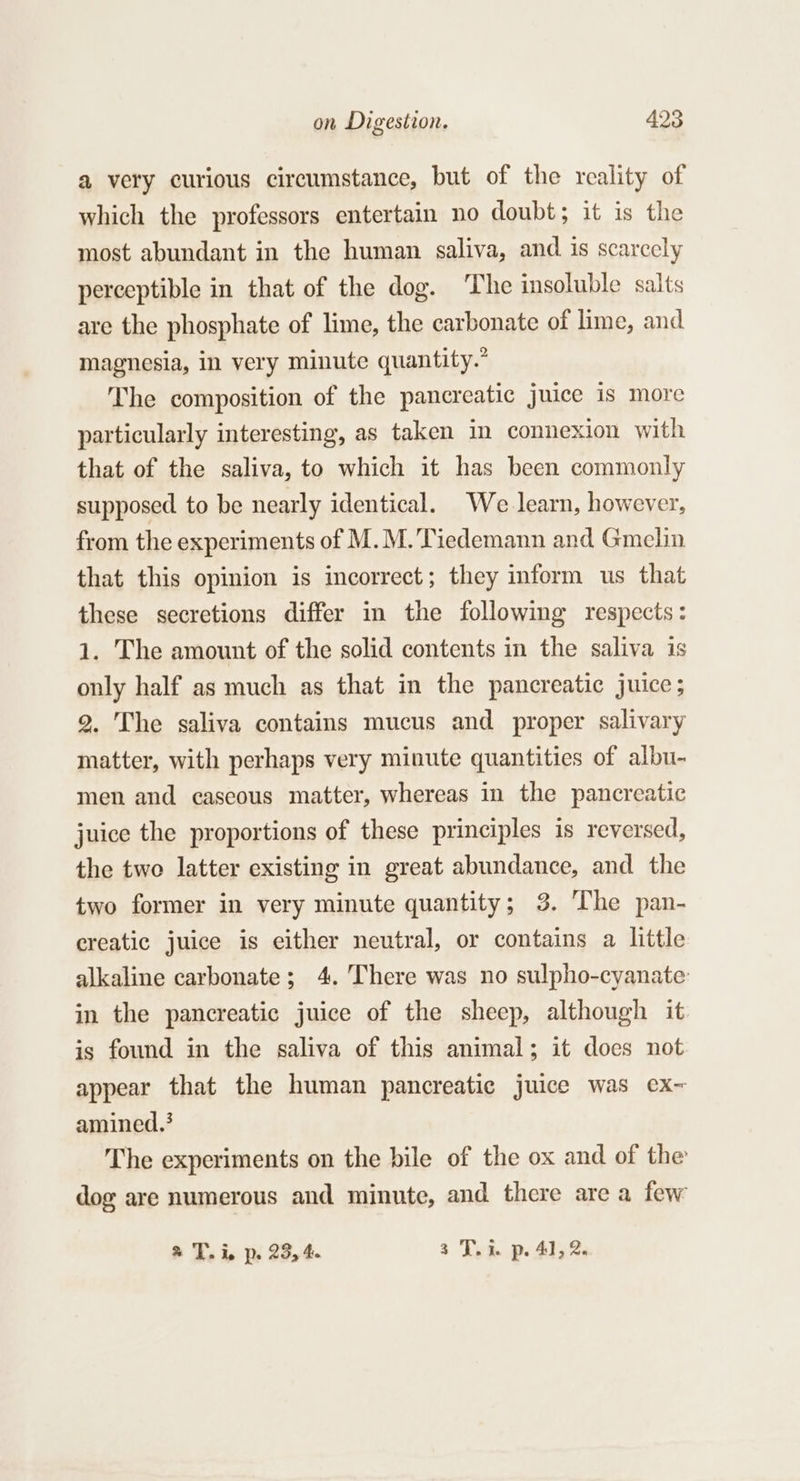 a very curious circumstance, but of the reality of which the professors entertain no doubt; it is the most abundant in the human saliva, and is scarcely perceptible in that of the dog. The insoluble salts are the phosphate of lime, the carbonate of lime, and magnesia, in very minute quantity.” The composition of the pancreatic juice is more particularly interesting, as taken in connexion with that of the saliva, to which it has been commonly supposed to be nearly identical. We learn, however, from the experiments of M.M.’Tiedemann and Gmelin that this opinion is incorrect; they inform us that these secretions differ in the following respects: 1. The amount of the solid contents in the saliva is only half as much as that in the pancreatic juice; 2. The saliva contains mucus and proper salivary matter, with perhaps very minute quantities of albu- men and caseous matter, whereas in the pancreatic juice the proportions of these principles is reversed, the two latter existing in great abundance, and the two former in very minute quantity; 3. ‘The pan- creatic juice is either neutral, or contains a little alkaline carbonate; 4. There was no sulpho-cyanate: in the pancreatic juice of the sheep, although it is found in the saliva of this animal; it does not appear that the human pancreatic juice was ex- amined.? The experiments on the bile of the ox and of the dog are numerous and minute, and there are a few T. i, p. 23, 4. 3 JT. i. p. 41, 2.