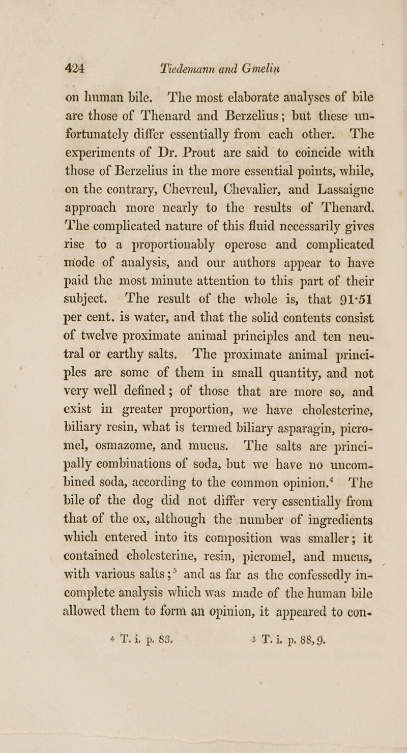 on human bile. The most elaborate analyses of bile are those of Thenard and Berzelius; but these un- fortunately differ essentially from each other. ‘The experiments of Dr. Prout are said to coincide with those of Berzelius in the more essential points, while, on the contrary, Chevreul, Chevalier, and Lassaigne approach more nearly to the results of Thenard. The complicated nature of this fluid necessarily gives rise to a proportionably operose and complicated mode of analysis, and our authors appear to have paid the most minute attention to this part of their subject. The result of the whole is, that 91-51 per cent. is water, and that the solid contents consist of twelve proximate animal principles and ten neu- tral or earthy salts. The proximate animal princi- ples are some of them in small quantity, and not very well defined; of those that are more so, and exist in greater proportion, we have cholesterine, biliary resin, what is termed biliary asparagin, picro- mel, osmazome, and mucus. The salts are princi- pally combinations of soda, but we have no uncom- bined soda, according to the common opinion.* The bile of the dog did not differ very essentially from that of the ox, although the number of ingredients which entered into its composition was smaller; it contained cholesterine, resin, picromel, and mucus, with various salts ;° and as far as the confessedly in- complete analysis which was made of the human bile allowed them to form an opinion, it appeared to con- 4 T. 1. p. 83. 5 T. i, p. 88,9.