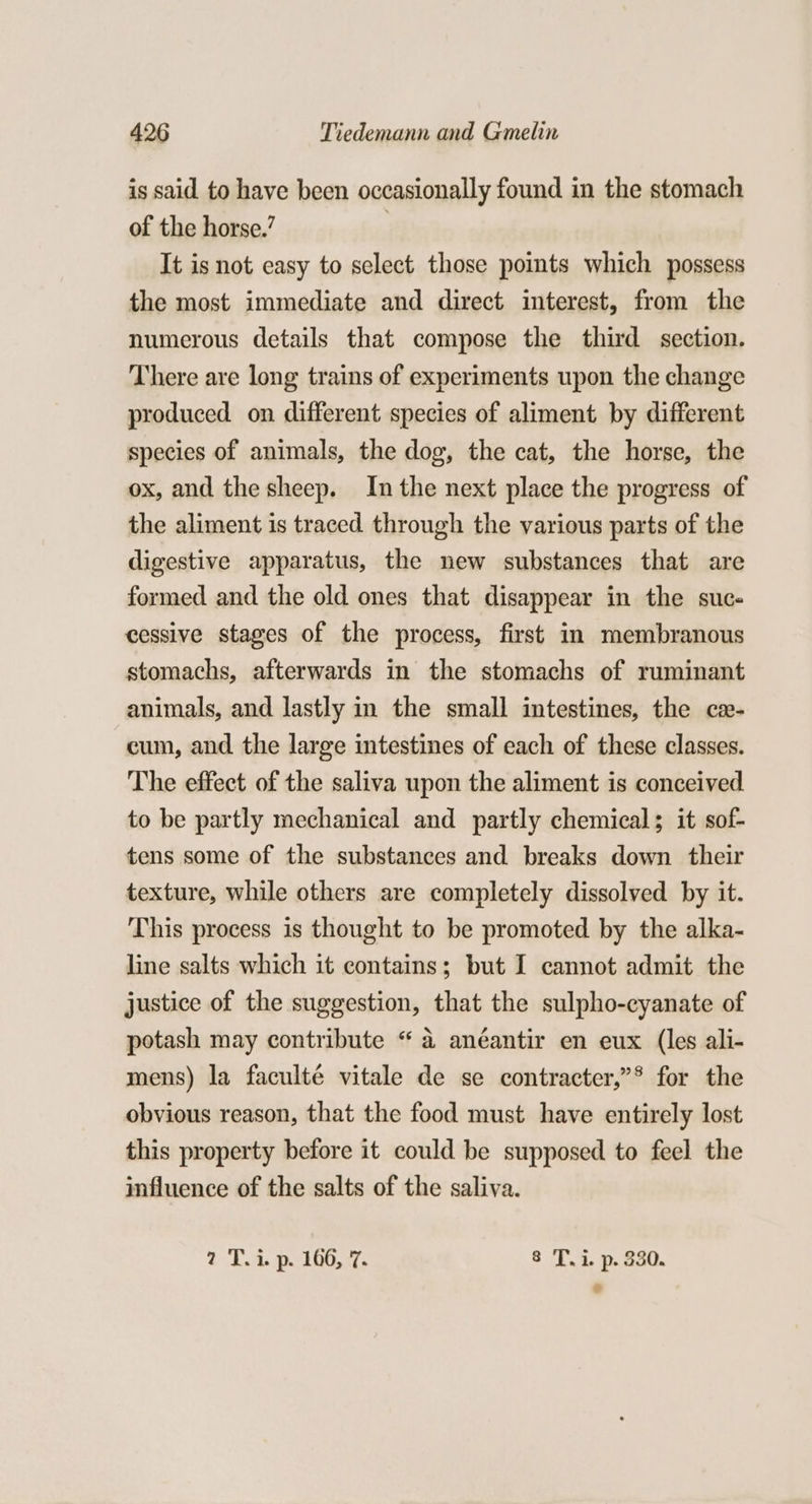 is said to have been occasionally found in the stomach of the horse.’ | It is not easy to select those points which possess the most immediate and direct interest, from the numerous details that compose the third section. There are long trains of experiments upon the change produced on different species of aliment by different species of animals, the dog, the cat, the horse, the ox, and the sheep. Inthe next place the progress of the aliment is traced through the various parts of the digestive apparatus, the new substances that are formed and the old ones that disappear in the sucs cessive stages of the process, first in membranous stomachs, afterwards in the stomachs of ruminant animals, and lastly in the small intestines, the ce- cum, and the large intestines of each of these classes. The effect of the saliva upon the aliment is conceived to be partly mechanical and partly chemical; it sof- tens some of the substances and breaks down their texture, while others are completely dissolved by it. This process is thought to be promoted by the alka- line salts which it contains; but I cannot admit the justice of the suggestion, that the sulpho-cyanate of potash may contribute “ a anéantir en eux (les ali- mens) la faculté vitale de se contracter,”* for the obvious reason, that the food must have entirely lost this property before it could be supposed to feel the influence of the salts of the saliva. 2 To Roo 8 T.i. p. 330. @