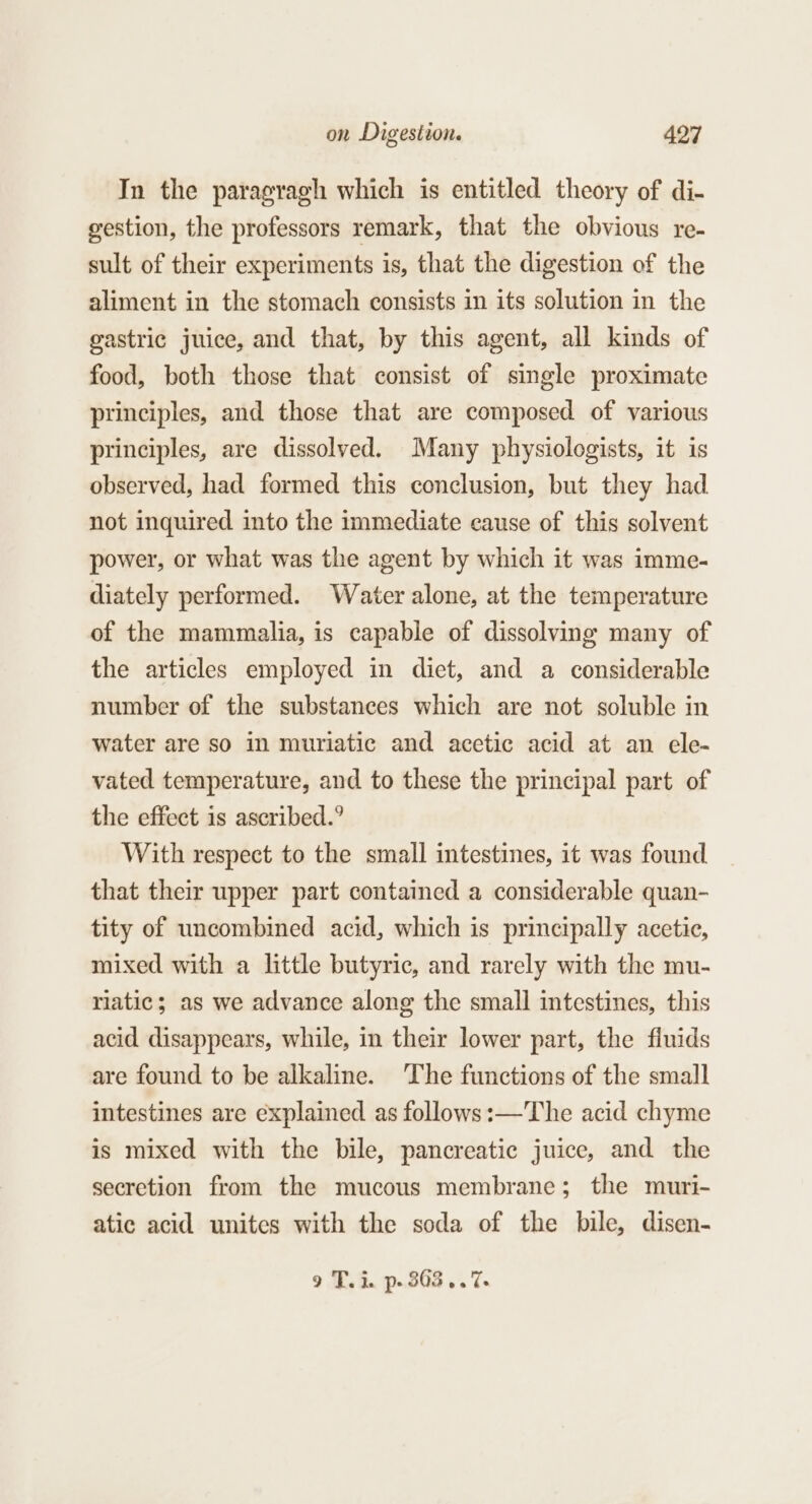 In the paragragh which is entitled theory of di- gestion, the professors remark, that the obvious re- sult of their experiments is, that the digestion of the aliment in the stomach consists in its solution in the gastric juice, and that, by this agent, all kinds of food, both those that consist of single proximate principles, and those that are composed of various principles, are dissolved. Many physiologists, it is observed, had formed this conclusion, but they had not inquired into the immediate cause of this solvent power, or what was the agent by which it was imme- diately performed. Water alone, at the temperature of the mammalia, is capable of dissolving many of the articles employed in diet, and a considerable number of the substances which are not soluble in water are so in muriatic and acetic acid at an ele- vated temperature, and to these the principal part of the effect is ascribed.° With respect to the small intestines, it was found that their upper part contained a considerable quan- tity of uncombined acid, which is principally acetic, mixed with a little butyric, and rarely with the mu- riatic; as we advance along the small intestines, this acid disappears, while, in their lower part, the fiuids are found to be alkaline. The functions of the small intestines are explained as follows:—The acid chyme is mixed with the bile, pancreatic juice, and the secretion from the mucous membrane; the muri- atic acid unites with the soda of the bile, disen- 9 T.i. p- 303...