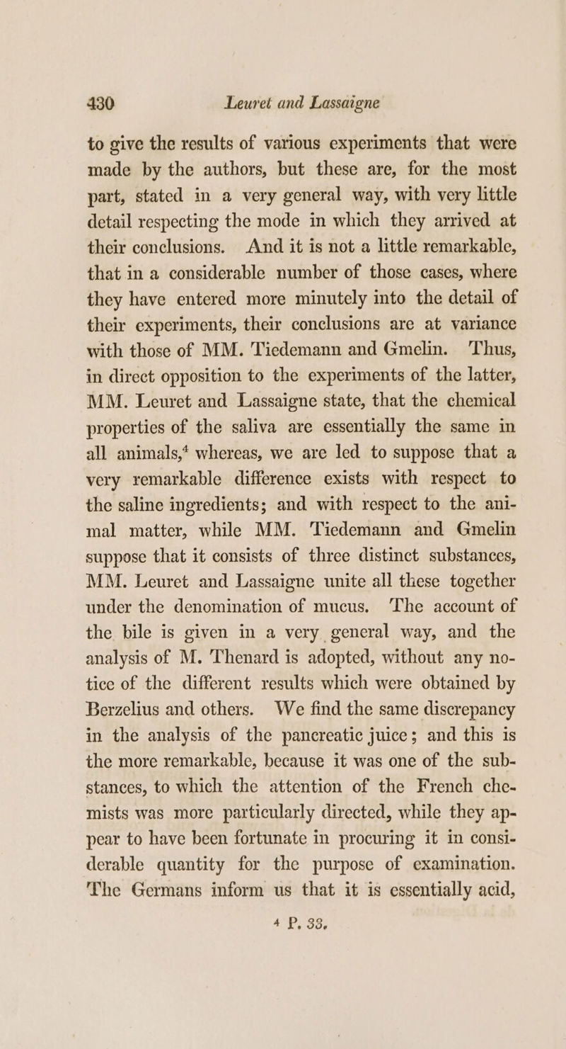 to give the results of various experiments that were made by the authors, but these are, for the most part, stated in a very general way, with very little detail respecting the mode in which they arrived at their conclusions. And it is not a little remarkable, that in a considerable number of those cases, where they have entered more minutely into the detail of their experiments, their conclusions are at variance with those of MM. Tiedemann and Gmelin. ‘Thus, in direct opposition to the experiments of the latter, MM. Leuret and Lassaigne state, that the chemical properties of the saliva are essentially the same in all animals,* whereas, we are led to suppose that a very remarkable difference exists with respect to the saline ingredients; and with respect to the ani- mal matter, while MM. Tiedemann and Gmelin suppose that it consists of three distinct substances, MM. Leuret and Lassaigne unite all these together under the denomination of mucus. The account of the bile is given in a very general way, and the analysis of M. Thenard is adopted, without any no- tice of the different results which were obtained by Berzelius and others. We find the same discrepancy in the analysis of the pancreatic juice; and this is the more remarkable, because it was one of the sub- stances, to which the attention of the French che- mists was more particularly directed, while they ap- pear to have been fortunate in procuring it im consi- derable quantity for the purpose of examination. The Germans inform us that it is essentially acid, 4 P: O06