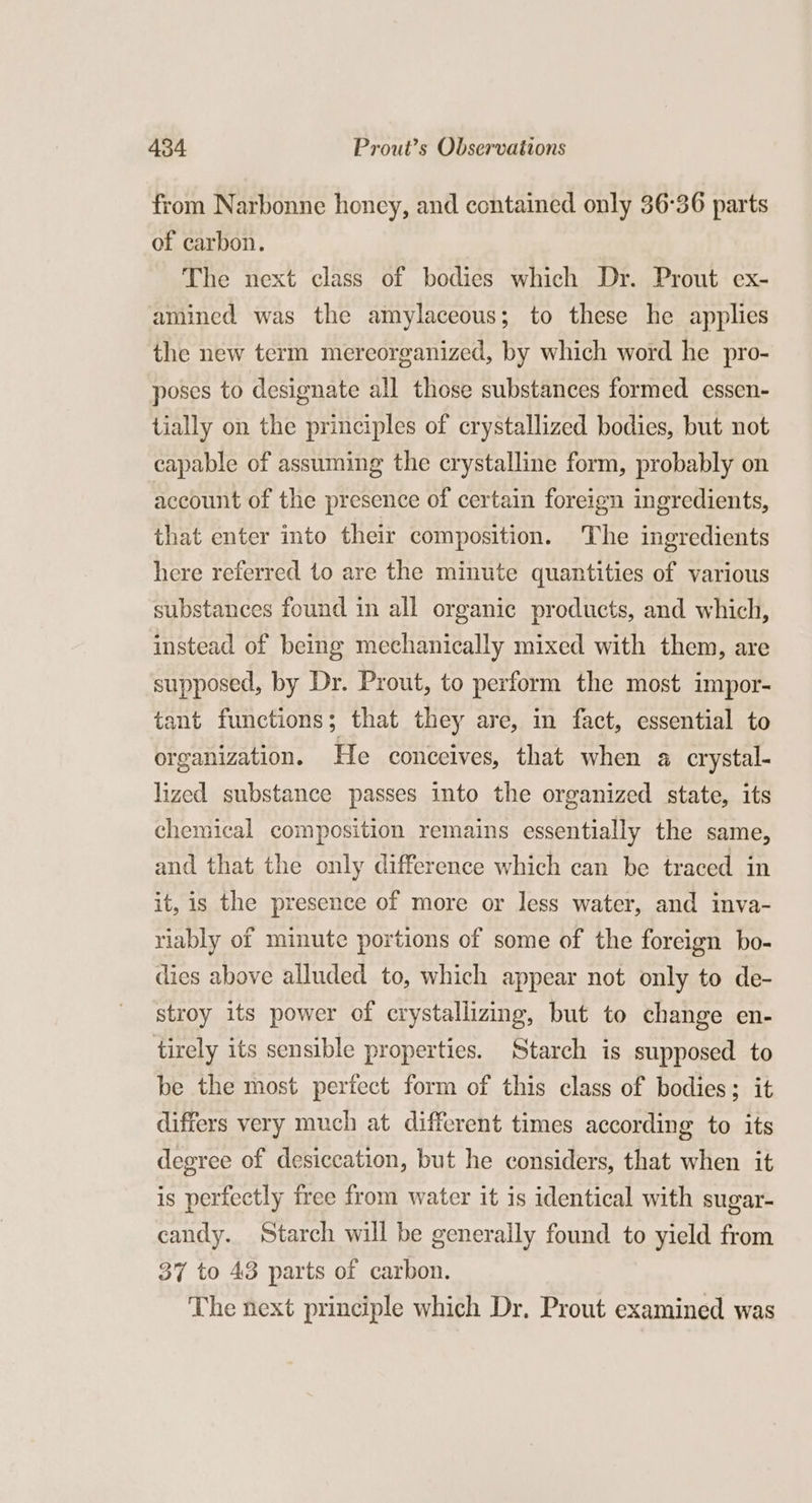 from Narbonne honey, and contained only 36°36 parts of carbon. The next class of bodies which Dr. Prout ex- amined was the amylaceous; to these he applies the new term mereorganized, by which word he pro- poses to designate all those substances formed essen- tially on the principles of crystallized bodies, but not capable of assuming the crystalline form, probably on account of the presence of certain foreign ingredients, that enter into their composition. The ingredients here referred to are the minute quantities of various substances found in all organic products, and which, instead of being mechanically mixed with them, are supposed, by Dr. Prout, to perform the most impor- tant functions; that they are, in fact, essential to organization. He conceives, that when a crystal- lized substance passes into the organized state, its chemical composition remains essentially the same, and that the only difference which can be traced in it, is the presence of more or less water, and inva- riably of minute portions of some of the foreign bo- dies above alluded to, which appear not only to de- stroy its power of crystallizing, but to change en- tirely its sensible properties. Starch is supposed to be the most perfect form of this class of bodies; it differs very much at different times according to its degree of desiccation, but he considers, that when it is perfectly free from water it is identical with sugar- candy. Starch will be generally found to yield from 37 to 43 parts of carbon. The next principle which Dr. Prout examined was