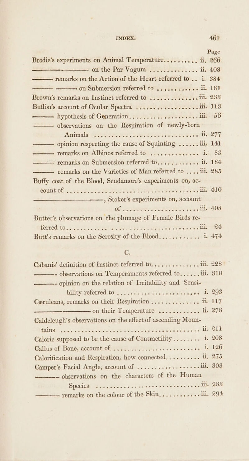 Page Brodie’s experiments on Animal Temperature.......... li. 266 on the Par Vagum ...... ROP. li. 408 remarks on the Action of the Heart referred to .. i. 384 on Submersion referred to ........+++.- lie 181 Brown’s remarks on Instinct referred to ........02e20-lll. 233 Buffon’s account of Ocular Spectra ........eeeeeee+--ille 113 hypothesis of Generation.......... PERRIS ii. 56 — observations on the Respiration of newly-born Anrials: (YOR? ROR tte SES TTS LET ———- opinion respecting the cause of Squinting ...... i. 141 ——— remarks on Albinos referred to ............4- lime SO ——— remarks on Submersion referred to............ ii. 184 remarks on the Varieties of Man referred to .... iii. 285 Buffy coat of the Blood, Scudamore’s experiments on, ac- Sount: of: (ee tna RT Pe Ses Ae ii. 410 ——, Stoker’s experiments on, account Of RRs Pe ARSENE .. lil. 408 Butter’s observations on the plumage of Female Birds re- ferred toc ge oC SE RP ad Ree ll, 24 Butt’s remarks on the Serosity of the Blood............ 1. 474 C. Cabanis’ definition of Instinct referred to.............. ill. 228 - observations on Temperaments referred to...... 11. 310 - opinion on the relation of Irritability and Sensi- bintyereterred: tote. Pah otal see fae E8208 Ceruleans, remarks on their Respiration .............. i ELF on their Temperature o. 22.5.2... ii. 278 Caldcleugh’s observations on the effect of ascending Moun- RING, rd cin a Zeer paler DA eri hares erartes Fee ee i. 211 Caloric supposed to be the cause of Contractility........ i. 208 Gallus-of Bones account GRAPE MRI ee oe 58 +. 1126 Calorification and Respiration, how connected,......... ii, 275 Camper’s Facial Angle, account of ........++---++++- ii, 303 — observations on the characters of the Human SPEClese eas gels ss 2 .&lt;.2.cthim nie ete hag sca ill. 283 — remarks on the colour of the Skin....... sete eis 294