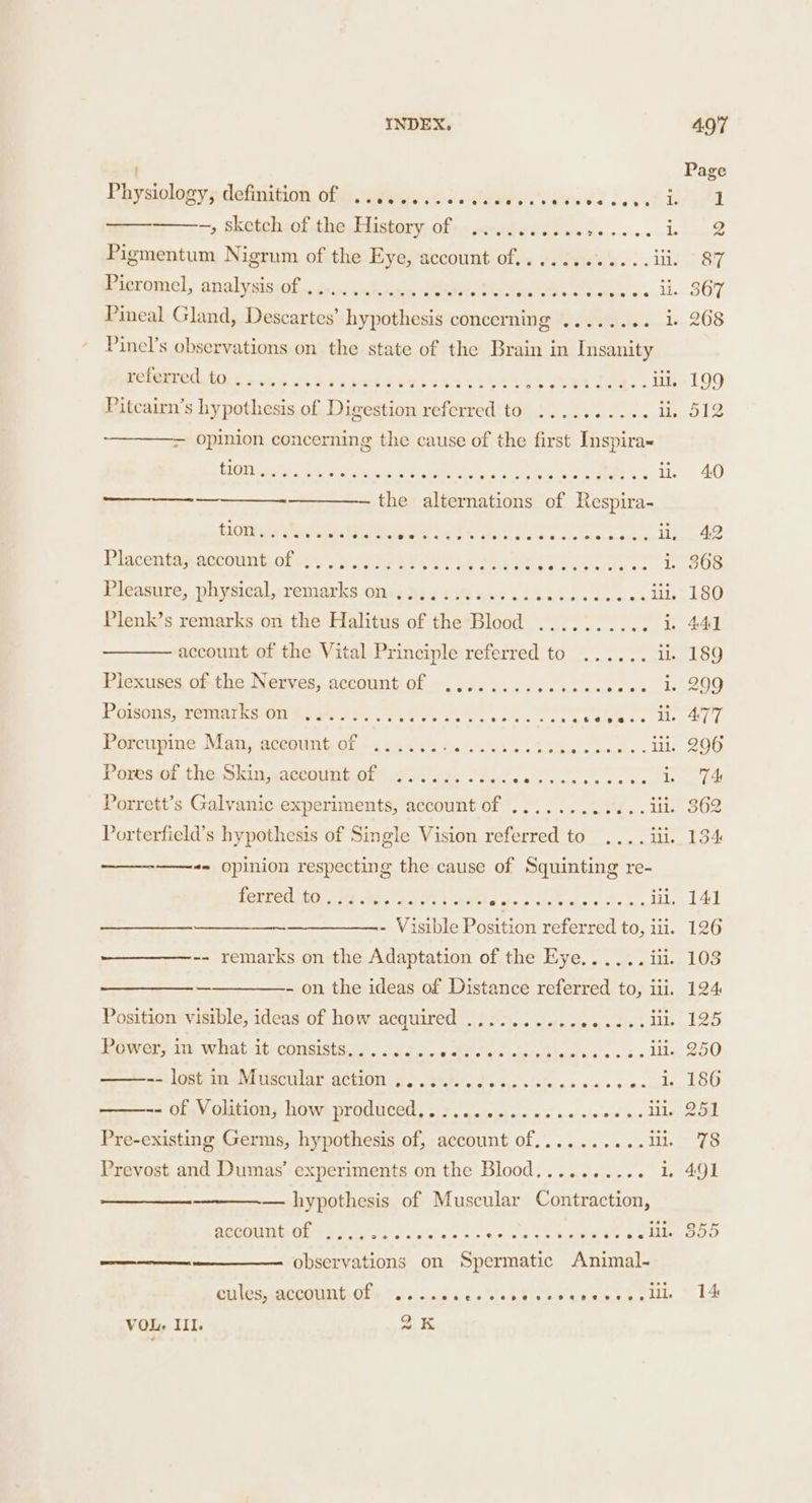 PGysinlocvenietinitinn: On toed! wieteey ites os} oc ed =» Sketehsol the, Pistory. often sdyades. os... . i Pigmentum Nigrum of the Eye, account of............ iii. Bobromel, analygiscot stinacthnn Geaa i ite Sin tgce nes... iis Pineal Gland, Descartes’ hypothesis concerning ........ 1 Pinel’s observations on the state of the Brain in Insanity referred to - ite ee ey SC eS CESS BCS ES ee HS O46 0 6 Oe oC SE ee Te 6 Pitcairn’s hypothesis of Digestion referred to .......... ii opinion concerning the cause of the first Inspira~ A Ee LS RT ee OAT Pe Ne oseere eee li. the alternations of Respira- Sreab LR Siae Pat Alal lid * 0.18 A Soe ee i Placentap wancnit) fe) Vv 2a ely 2 eh esis Pelayo Jieasnre, physical sremarles ona y Wig 4 oft ns 4 UGblG5 csc o a Lilo Plenk’s remarks on the Halitus of the Blood .......... i account of the Vital Principle referred to ...... ib Plexuses of-the Nerves, account of .........csccecoeoe Le Poisons, remarks on ....... POT Rett Crka ate fe lls Porcupine Man, acegunt, of - ss 24'sscu lata. Gaken ones UL Péteswmt the shingactouniony gore, Se eee a Porrett’s Galvanic experiments, account of ............ ili. Porterfield’s hypothesis of Single Vision referred to .... iii. te) CPINION respecting the cause of Squinting re- TeGCe Lite Gels et ee eS pte ae - Visible Position referred to, iii. -- remarks on the Adaptation of the Eye...... iii. —————- on the ideas of Distance referred to, ili. Position visible, ideas of how acquired ................ ii =i Lot: sui ecu lar aébion .-s6.b i. Po ct. on cw cc we de + Of-V olitions howsproduced, 6 F.o wieiee oases seve os ll Pre-existing Germs, hypothesis of, account of.......... iL Prevost and Dumas’ experiments on the Blood.......... 1 — hypothesis of Muscular Contraction, account of ot SF ol i al ol 66 5) 6, Oe 6, ene RoE ore a Ls observations on Spermatic Animal- aoe cules, account of cu ensvelel dre eer al erk} coats MeL eileee. a eles VOL. III. QK Page 1