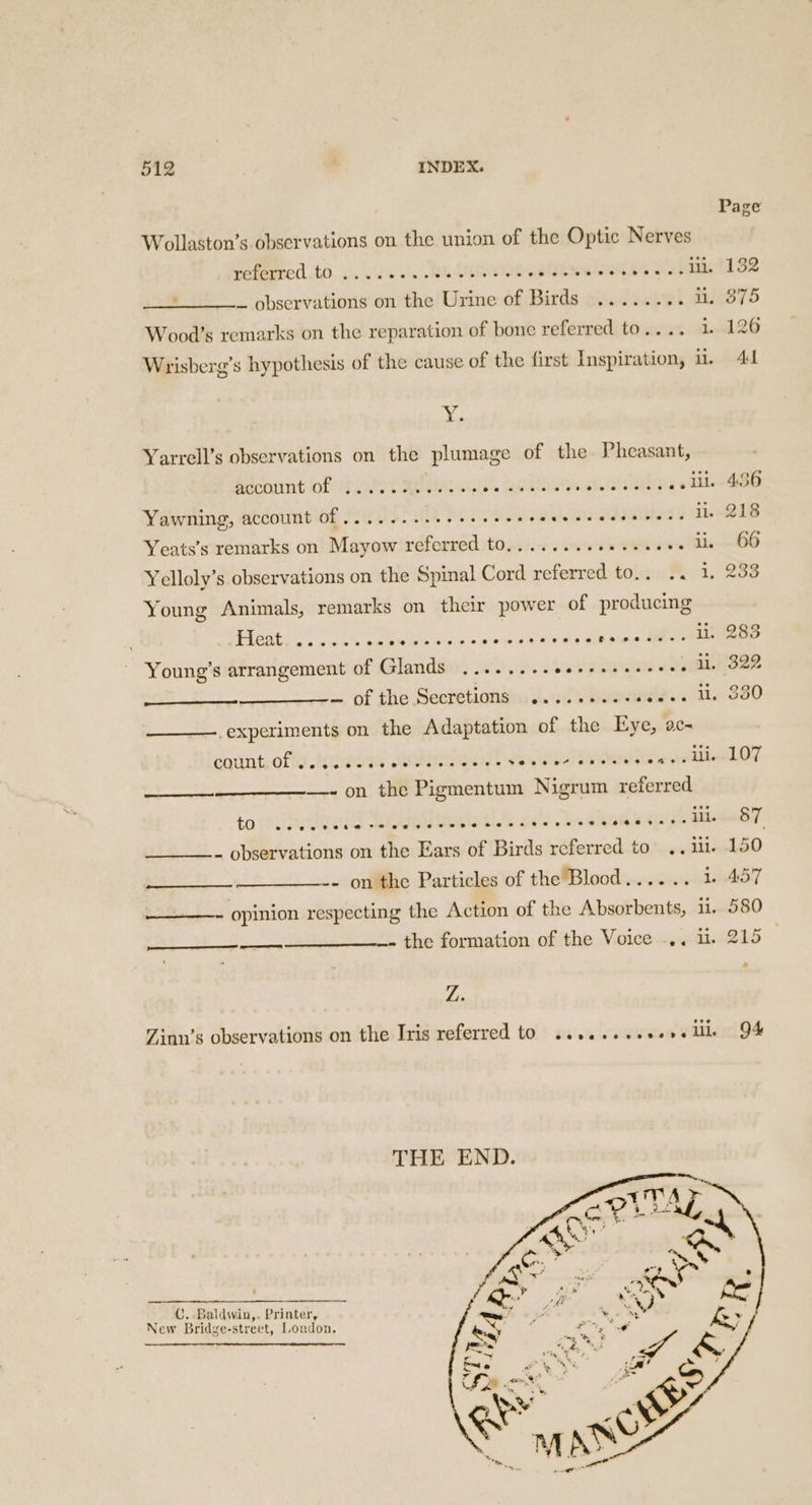 Wollaston’s observations on the union of the Optic Nerves referred to a vc Tn, tenes etiam oed es Salad - _ observations on the Urine of Birds ........ i. Wood’s remarks on the reparation of bone referred to.... 1. Wrisberg’s hypothesis of the cause of the first Inspiration, i. x. Yarrell’s observations on the plumage of the Pheasant, account of ils. APNG ‘ate. Eel twee eal Yawning, account Of .... 2. ese eee ee eee e eee eee cane il. Yeats’s remarks on Mayow referred to.........0.-000- ll. Yelloly’s observations on the Spinal Cord referred to.. .. 1. Young Animals, remarks on their power of producing Pe AS, sin a eal Oy gee Young’s arrangement of Glands ......-.eeseeseeeees ll. — of the Secretions ......+.esee05. UL. ‘experiments on the Adaptation of the Eye, ac- cotnt, afte sremodd AG ae ee ee —- on the Pigmentum Nigrum referred (ail. (rere to CSCS LS ais eS 2 Ss SIGS 6/5 _ observations on the Ears of Birds referred to .. ill. - on the Particles of the Blood...... 1 ___—- opinion respecting the Action of the Absorbents, il. _- the formation of the Voice .. i. $$ Z. Zinn’s observations on the Iris referred to .......+0e0e ill THE END. _ €, Baldwin,. Printer, New Bridge-strect, London.