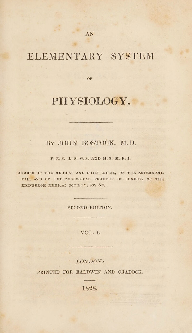 AN = ELEMENTARY SYSTEM OF PHYSIOLOGY.» By JOHN BOSTOCK, M.D. F.R.S. L.S. GS. AND H.S. M. R. I. MEMBER OF THE MEDICAL AND CHIRURGICAL, OF THE ASTRONOMI-= CAL, AND OF THE ZOOLOGICAL SOCIETIES OF LONDON, OF THE EDINBURGH MEDICAL SOCIETY, &amp;c. &amp;c. SECOND EDITION. VOL. I. LONDON: PRINTED FOR BALDWIN AND CRADOCK. ere ee 1828.