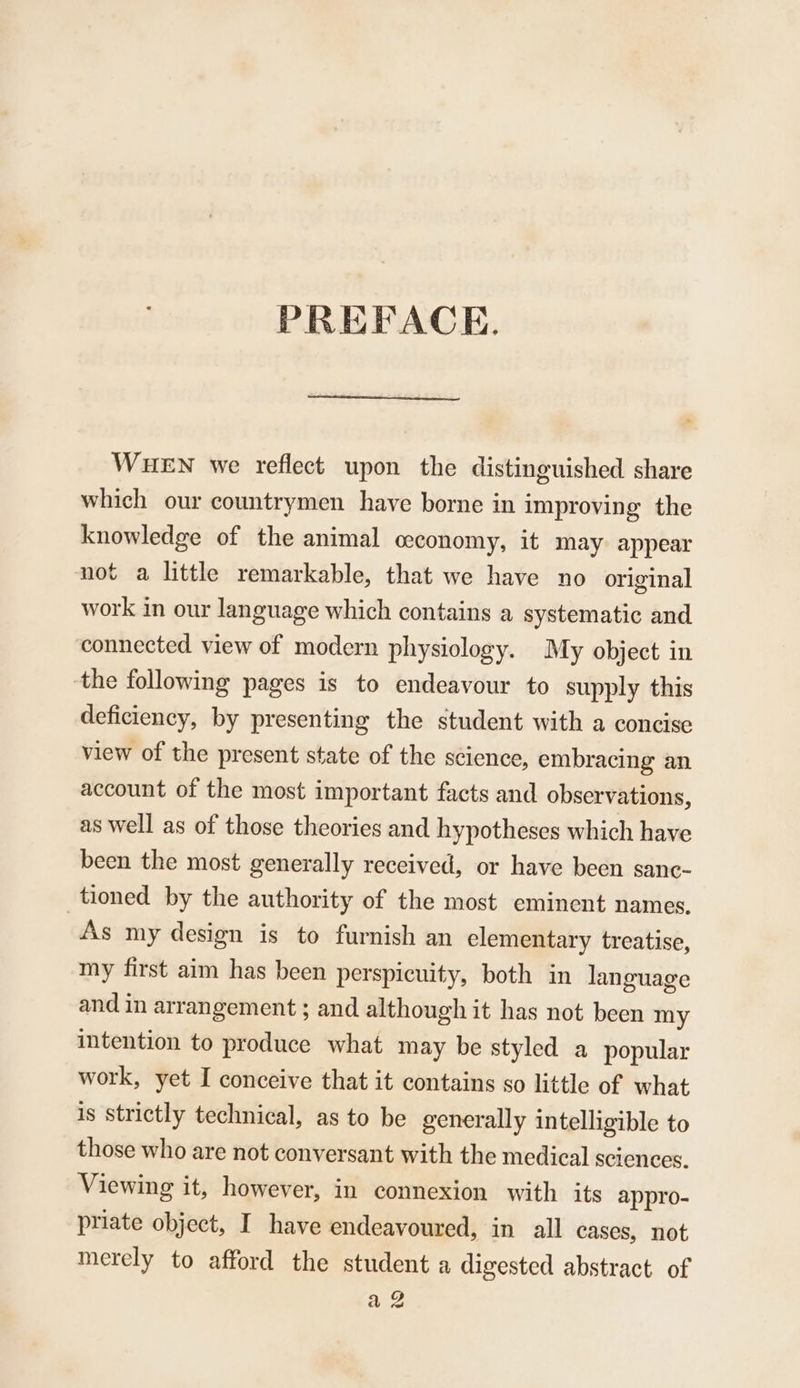 PREFACE. WHEN we reflect upon the distinguished share which our countrymen have borne in improving the knowledge of the animal ceconomy, it may appear not a little remarkable, that we have no original work in our language which contains a systematic and connected view of modern physiology. My object in the following pages is to endeavour to supply this deficiency, by presenting the student with a concise view of the present state of the science, embracing an account of the most important facts and observations, as well as of those theories and hypotheses which have been the most generally received, or have been sanc- tioned by the authority of the most eminent names. As my design is to furnish an elementary treatise, my first aim has been perspicuity, both in language and in arrangement ; and although it has not been my intention to produce what may be styled a popular work, yet I conceive that it contains so little of what is strictly technical, as to be generally intelligible to those who are not conversant with the medical sciences. Viewing it, however, in connexion with its appro- priate object, I have endeavoured, in all cases, not merely to afford the student a digested abstract of wee
