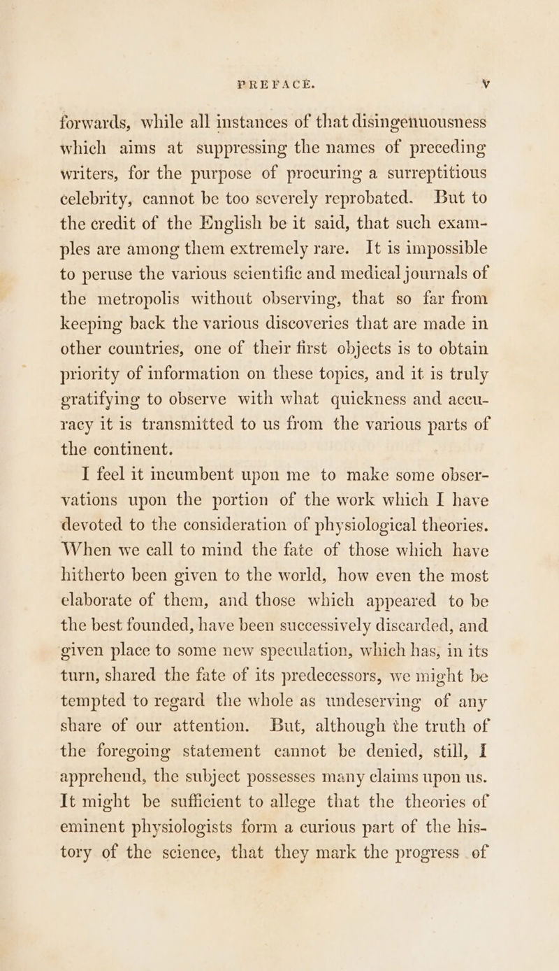 forwards, while all instances of that disingenuousness which aims at suppressing the names of preceding writers, for the purpose of procuring a surreptitious celebrity, cannot be too severely reprobated. But to the credit of the English be it said, that such exam- ples are among them extremely rare. It 1s impossible to peruse the various scientific and medical journals of the metropolis without observing, that so far from keeping back the various discoveries that are made in other countries, one of their first objects is to obtain priority of information on these topics, and it is truly oratifying to observe with what quickness and accu- racy it is transmitted to us from the various parts of the continent. I feel it incumbent upon me to make some obser- vations upon the portion of the work which I have devoted to the consideration of physiological theories. When we call to mind the fate of those which have hitherto been given to the world, how even the most elaborate of them, and those which appeared to be the best founded, have been successively discarded, and given place to some new speculation, which has, in its turn, shared the fate of its predecessors, we might be tempted to regard the whole as undeserving of any share of our attention. But, although the truth of the foregoing statement cannot be denied, still, I apprehend, the subject possesses many claims upon us. It might be sufficient to allege that the theories of eminent physiologists form a curious part of the his- tory of the science, that they mark the progress of