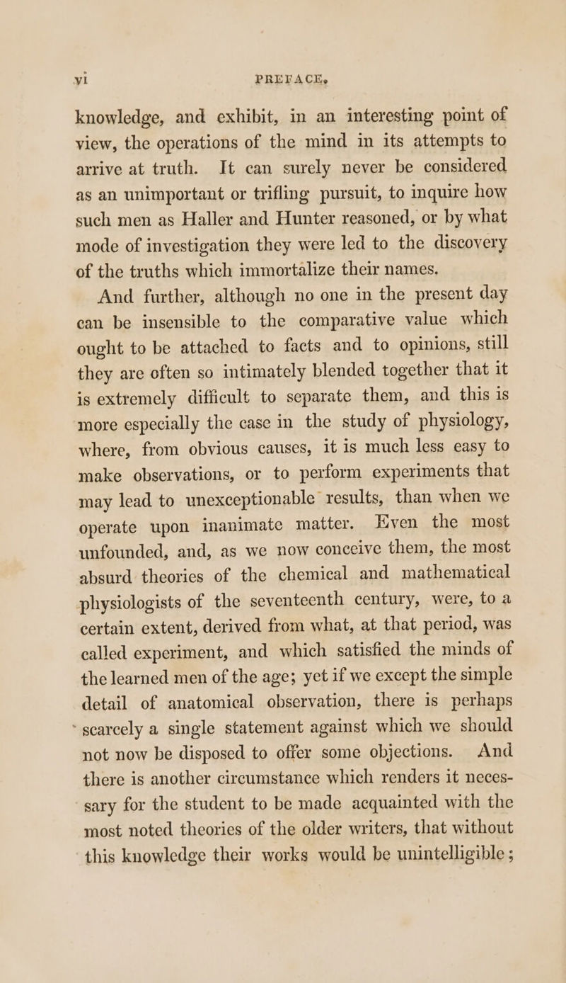 knowledge, and exhibit, in an interesting point of view, the operations of the mind in its attempts to arrive at truth. It can surely never be considered ag an unimportant or trifling pursuit, to inquire how such men as Haller and Hunter reasoned, or by what mode of investigation they were led to the discovery of the truths which immortalize their names, And further, although no one in the present day can be insensible to the comparative value which ought to be attached to facts and to opinions, still they are often so intimately blended together that it is extremely difficult to separate them, and this is more especially the case in the study of physiology, where, from obvious causes, it is much less easy to make observations, or to perform experiments that may lead to unexceptionable results, than when we operate upon inanimate matter. Hven the most unfounded, and, as we now conceive them, the most absurd theories of the chemical and mathematical physiologists of the seventeenth century, were, to a certain extent, derived from what, at that period, was called experiment, and which satisfied the minds of the learned men of the age; yet if we except the simple detail of anatomical observation, there is perhaps ‘scarcely a single statement against which we should not now be disposed to offer some objections. And there is another circumstance which renders it neces- sary for the student to be made acquainted with the most noted theories of the older writers, that without this knowledge their works would be unintelligible ;