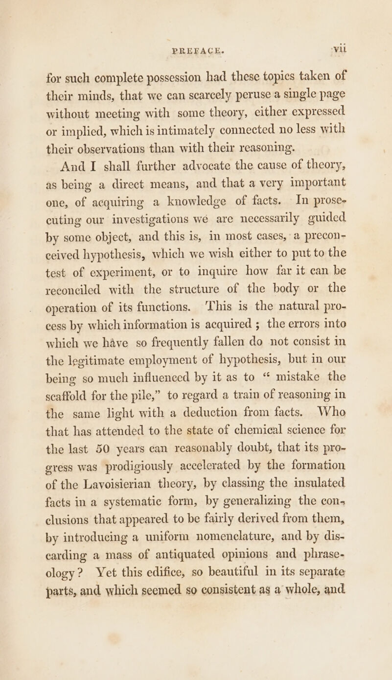 for such complete possession had these topics taken of their minds, that we can scarcely peruse a single page without meeting with some theory, either expressed or implied, which is intimately connected no less with their observations than with their reasoning. And I shall further advocate the cause of theory, as being a direct means, and that a very important one, of acquiring a knowledge of facts. In prose- cuting our investigations wé are necessarily guided by some object, and this is, in most cases, a precon- ceived hypothesis, which we wish either to put to the test of experiment, or to inquire how far it can be reconciled with the structure of the body or the operation of its functions. This is the natural pro- cess by which information is acquired ; the errors into which we have so frequently fallen do not consist in the legitimate employment of hypothesis, but in our being so much influenced by it as to “ mistake the scaffold for the pile,” to regard a train of reasoning in the same light with a deduction from facts. Who that has attended to the state of chemical science for the last 50 years can reasonably doubt, that its pro- gress was prodigiously accelerated by the formation of the Lavoisierian theory, by classing the insulated facts in a systematic form, by generalizing the con. clusions that appeared to be fairly derived from them, by introducing a uniform nomenclature, and by dis- carding a mass of antiquated opinions and phrase- ology? Yet this edifice, so beautiful in its separate parts, and which seemed so consistent as a whole, and.