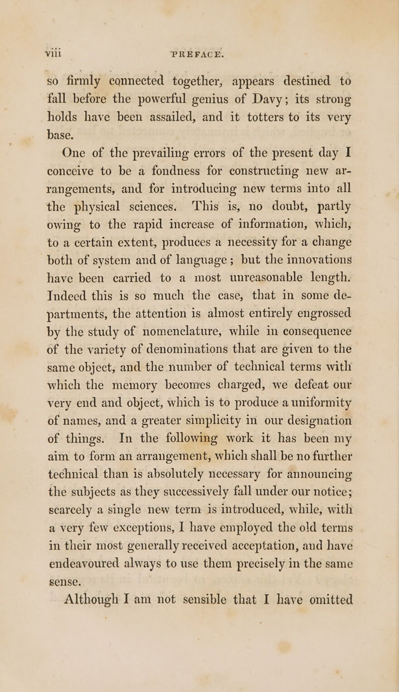 so firmly connected together, appears destined to fall before the powerful genius of Davy; its strong holds have been assailed, and it totters to its very base. One of the prevailing errors of the present day I conceive to be a fondness for constructing new ar- rangements, and for introducing new terms into all the physical sciences. ‘This is, no doubt, partly owing to the rapid increase of information, which, to a certain extent, produces a necessity for a change both of system and of language; but the innovations have been carried to a most unreasonable length. Indeed this is so much the case, that in some de- partments, the attention is almost entirely engrossed by the study of nomenclature, while in consequence of the variety of denominations that are given to the same object, and the number of technical terms with which the memory becomes charged, we defeat our very end and object, which is to produce a uniformity of names, and a greater simplicity in our designation of things. In the following work it has been my aim to form an arrangement, which shall be no further technical than is absolutely necessary for announcing the subjects as they successively fall under our notice; scarcely a single new term is introduced, while, with a very few exceptions, I have employed the old terms in their most generally received acceptation, and have endeavoured always to use them precisely in the same sense. Although I am not sensible that I have omitted