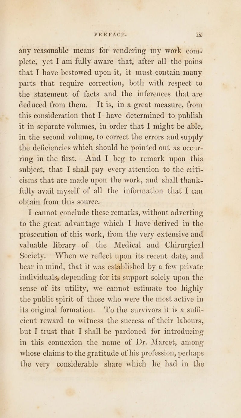 any reasonable means for rendering my work com- plete, yet I am fully aware that, after all the pains that I have bestowed upon it, it must contain many parts that require correction, both with respect to the statement of facts and the inferences that are deduced from them. It 1s, in a great measure, from this consideration that I have determined to publish it in separate volumes, in order that I might be able, in the second volume, to correct the errors and supply the deficiencies which should be pointed out as oceur- ring in the first. And I beg to remark upon this subject, that I shall pay every attention to the criti- cisms that are made upon the work, and shall thank- fully avail myself of all the information that I can obtain from this source. I cannot conclude these remarks, without adverting to the great advantage which I have derived in the prosecution of this work, from the very extensive and valuable library of the Medical and Chirurgical Society. When we reflect upon its recent date, and bear in mind, that it was established by a few private individuals, depending for its support solely upon the sense of its utility, we cannot estimate too highly the public spirit of those who were the most active in its original formation. ‘lo the survivors it is a suffi- cient reward to witness the success of their labours, but I trust that I shall be pardoned for introducing in this connexion the name of Dr. Marcet, among whose claims to the gratitude of his profession, perhaps the very considerable share which he had in the