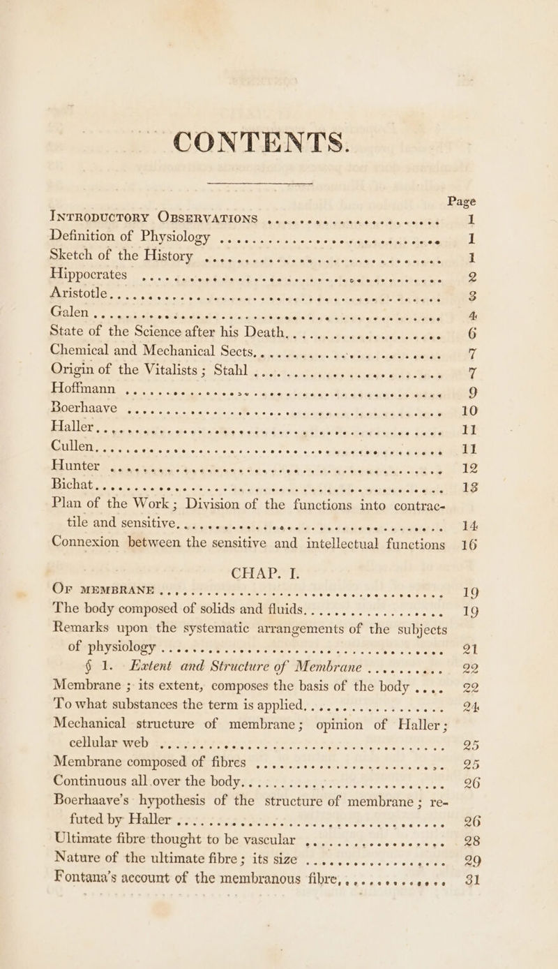 CONTENTS. INTRODUCTORY , OBSERVATIONS .anc+cnacaseceedcanods Definition of Physiology ............ isl! opateda Rea eal Sales Sketch of the History ......+0 dues ae ee Bg anes Shen ¢ Ae eS ee Pee es ehgiscteaks cad onore 155 13105 Gees opie eh nelle ees { eg sme Gd tect Galen , eS ee Ee ee Sef a Se ence a Boe a ae State of the Science after his Dae ee, ee ee eo Meg Chemical and Mechanical Sects,........... P ee Origin of the Vitalists; Stahl ..........00005 gy ole Wied Uo Cra Te ager eee ee ee ee ee ie falas . Pater Sat RT “Perea ey ne Rt ae ote Bi kn es ef We ers es yn lewis Cullen. ..... Bho ata = gS +e wardnga es @ oa é VET PO Pee, eee ae ‘ He OE re Pe re eee a ; EA SE ae ree es ee ba abaeatare DS thes Plan of the Work ; Division of the functions nem contrac- tile and sensitive oes eo 8 eee e@e@eso 6G te cece vee ee et oseve2eeove Connexion between the sensitive and intellectual functions OFr MEMBRANE .., The body composed of solids and fluids Remarks upon the systematic arrangements of the subjects of physiology ... § 1. _Haxtent and Structure of Membrane .......... Membrane ; its extent, composes the basis of the body To what substances the term is applied.................. Mechanical structure of membrane; opinion of Haller; cellular web Membrane composed of fibres Conmnneus allover the bodyisiecisigoerc ee. oe de Boerhaayve’s hypothesis of the structure of membrane; re- futed by Haller . Ultimate fibre thought to be vascular Nature of the ultimate fibre; its size ...........- AAP Fe Fontana’s account of the membranous fibre,.....+..se008 ceeeveeveeeeeseereeweeevese yy o 2 o ek WII AB WWD eH eS