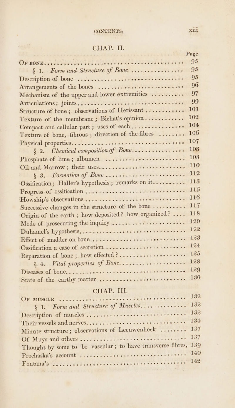 CLUA LS LE: Page OF BONE: pe eH UR OT SO PA PA AMOR OS, ete setts 95 § 1. Form and Stature Che LOR ERER «Wo HOROE ae 95 Description-of,bone- .aceweeas ces ve sls suguinks ot eds, 26 95 Arrangements of the bones. ......+- e+ ee eeee veers wnt 2) nan DO Mechanism of the upper and lower extremities ....... 2 ont Articulations; joints. (020 00 ise ee ona is SBS 99 Structure of bone; observations of Herissant........ snliyt Texture of the membrane; Bichat’s opinion........+.-- 102 Compact and cellular part ; uses of each.........++4-- oe LOE Texture of bone, fibrous ; direction of the fibres ..... ... 106 Pitysical propertieses 205.4 o\s2.. cose ee eet doe eee t. PRGRLOT § 2. Chemical composition of Bone....+++ee. eee: .- 108 Phosphate of lime; albumen ......... AD RAPE eg 108 Oib and. Marrow ;. their US€Ss:. .....000-0 000 oo one lels ot ole ee 110 § 3. Formation of Bone ....00.. eevee cree eeneee 112 Ossification; Haller’s hypothesis ; remarks on it.......... 115 Progress of ossification .......++- Asia dE OL NOS BOE 115 ‘Howship’s observations .....-...00++00. Ls Wt SCE CBISE 116 Successive changes in the structure of the eae Beene ee 117 Origin of the earth ; how deposited how organized? .... 118 Mode of prosecuting the inquiry ........+.-+-- ty Aycaahet. BLD Duhamel’s hypothesis,....... Jota nckaung 3 Peel TINS 002 OE 122 Effect of madder on bone ...... , Ahaes Reva ten wah aes 123 Ossification a case of secretion .... eee eee eee ee cee eens 124 Reparation of bone ; how effected? ........+++++ so 125 § 4. Vital properties of Bone........eeeeeree eee: 128 Diseases of bone.......... Reve Avie wang a uckayshase(ae Ses va elZ9 State of the earthy matter ..... Lec rehere SRS valet. Saba oO CLs. sluL. if MOREL eo. fees tices sss ree es © Pet se hee oe § 1. Form and Structure of Muscles......++++++++ 132 Description of muscles ........-++++. WET ren Veepeiere > ater 132 Their vessels and nerves.......-.+ee seer re eer eeee Ng Rescate 37. Minute structure ; observations of Leeuwenhoek ........ 137 Of Muys and others .......0..- sees seer eee re rere ence 137 Thought by some to be vascular; to have transverse fibres, 139 Prochaska’s account 206 ee eile els Selec ee ce eee. 140 Fontana’s eeoeseeoeoeoeoeeweeoerr nee r FOF eoeere 2 © oeeoenevr ee oe @ 142
