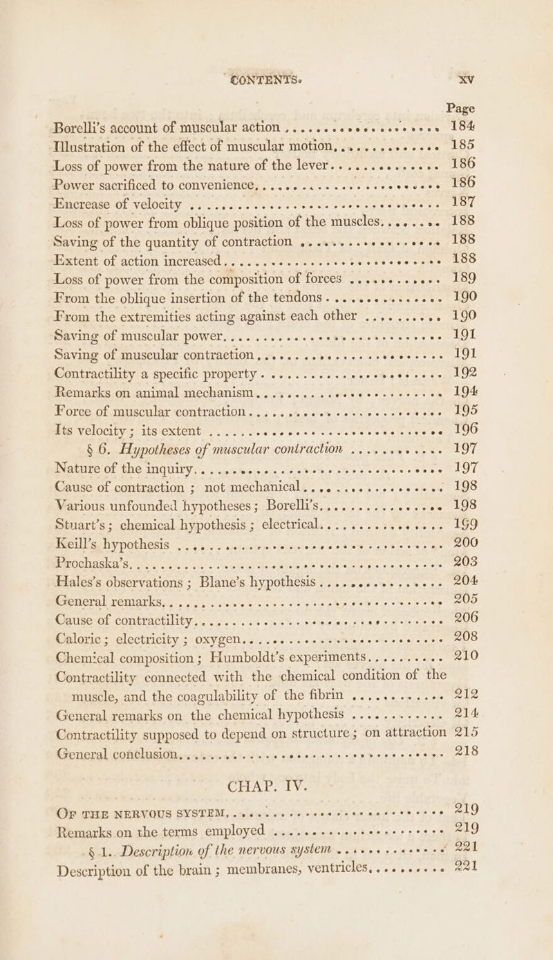 Page Borelli’s account of muscular action ......+sseeeesseveee 184 Illustration of the effect of muscular motion,.......++-.504 185 Loss of power from the nature of the lever..........+.+. 186 Power sacrificed to convenience,......¢-eseeeeeeevcvess 186 kbmcrease Of Velocity Ye lives sees cules ee Soop RS: rik ea Loss of power from oblique position of the muscles,....... 188 Saving of the quantity of contraction ........+ star eg oe Se oO Matent Oh action increased. ... 7 -.ce 4 ee oo © Veuhe ee svar ao Loss of power from the composition of forces ..........-. 189 From the oblique insertion of the tendons. ........+.+.+. 190 From the extremities acting against each other .......... 190 Saving of muscular power........+.+++ Ley 3 iets ees pea L Saving of muscular contraction,.......e0-++++- 52s BIE 191 Contractility a specific property. ..........0e8¢ Wen woe a3 Remarks on animal mechanism.......... ie aio ao 194 Force of muscular contraction....... ei aretg ls iene ole errs Sy ree Its velocity ; its extent ....... es a igs 8 Tes wae tO § 6. Hypotheses of muscular contraction ...... ta ee Nature of the inquiry...... UA ee it Wek SONG cee eee PLOT Cause of contraction ; not mechanical. ........-esseeeee 198 Various unfounded hypotheses; Borelli’s.......... 0 ee LS Stuart’s ; chemical hypothesis ; electrical.......... een tee Peele DV HOCHES I< 5-4 1%: pe porsin gs, siege Re DS une. FAA eye 200 Bees sue. names Migriny Pate oe pein 203 Hales’s observations ; Blane’s hypothesis........0.-.00-. 204 BeeGeral Pei fitdin 1.2). cas sas 8s 3 pe ake Ae aly aha ae BUD eiuse-ol contractility. .4 .. . 5 oy.4%«,9,*% EO GN Bit os Bcd 206 Cmlornc; clectricity ;-OXVZen.. . 66 ss +n seb Mies © oA Ab ei ea! fe Chemical composition ; Humboldt’s experiments.......... 210 Contractility connected with the chemical condition of the muscle, and the coagulability of the fibrin ............ 212 General remarks on the chemical hypothesis ............ 214 Contractility supposed to depend on structure; on attraction 215 General comblasiO sri. xi% pod e)o » CPA ae 5 lie acodl sg ig tals CHAP. IV. OF THE NERVOUS SYSTEM, ..6.-5-0+0 008 te erie Sih Neer (88) Remarks on the terms employed .........2-seereeeees = 9 § 1. Description of the nervous system ..seeerees ose e Sal Description of the brain ; membranes, VEM{TICIES: sce sacr ee ert