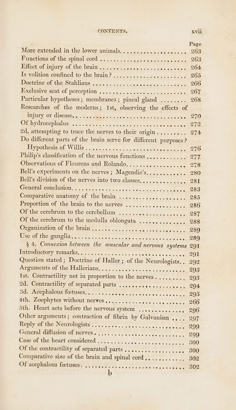 Page More extended in the lower animals. . ) .i¢4....sic + ee 0.0 010 00. .263 Functions of the spinal cord .......... soak bee res hr 5 aliebn Ficepe Oe Effect of injury of the brain........ eels wsFH usd iestaneaady ae ed Bevorion comuned:to- tha, brain: coir sou, tea ae 265 Doctrine of the Stab lans boc case &amp; cin asl siaipis.siiaiescsei 4.2. 206 Be ieeye neat Ol PePCEPtlONs sc. tars. o auetachs ans ates 207 Particular hypotheses ; membranes ; pineal gland ...., aoae BOS Researches of the moderns; Ist, observing the effects Injury or disease, ... gM occ. oes Calta Nhe, Boa Helse os CHPIVOROeC DIAG! orc cet aun es EOE or pe a era BeAr 2d, attempting to trace the nerves to their origin. .... eats Do different parts of the brain serve for different purposes ? 1B ES UTES Td ee eT ey Te Ss ceuh. rae. Philip’s classification of the nervous functions,........... 21% Observations of Flourens and Rolando...... Sia, carr, ver 278 Bell’s experiments on the nerves; Magendie’s............ 280 Bell’s division of the nerves into two classes,........- 06. 281 CETECGMCONEMISION, FF oe se i ying gies So oe ee cos 283 Comparative anatomy of the brain .......... Pre ae eter Proportion of the brain to the nerves ........ ie ot es. 286 Of the cerebrum to the cerebellum ...... TEE ae sea BuO Of the cerebrum to the medulla oblongata .............. 288 Ciraanizanion of the Drain vt, so. aes BON 7 sods aie eee OADM ea DONA TA ea RA Te st ce wae ton a ate +. 289 § 4. Connexion between the muscular and nervous systems 291 FECOUUGLOrY. TOMALES oS, ay ts fh arnes Wiss «t9.8 sis ss eens Od Question stated ; Doctrine of Haller; of the Neurologists, . 292 Arguments of the Pallerians sass maidens ft. Be oat sie wee 293 Ist. Contractility not in proportion to the nerves. ........ 2903 2d. Contractility of separated parts .......c¢.e00--. ove e, O94 3d. Acephalous foetuses........ AS MRA ee ce creer es 295 4th. Zoophytes without nerves,.......... SL ag Meee ee 5th. Heart acts before the nervous system ............ ». 296 Other arguments ; contraction of ‘fibrin by Galvanism .,.. 297 Reply of the Neurologists ...... Pe FER AR 8 | General diffusion of nerves. ......... Di Rie Ci CO 209 Case of the heart considered .......... Maine eae Se, shale 300 Of the contractility of separated parts .....2.... Te ee 300 Comparative size of the brain and spinal cord............ 302 Of acephalous foetuses. .......... Fab HOW Rud yo Hs Be Le OO