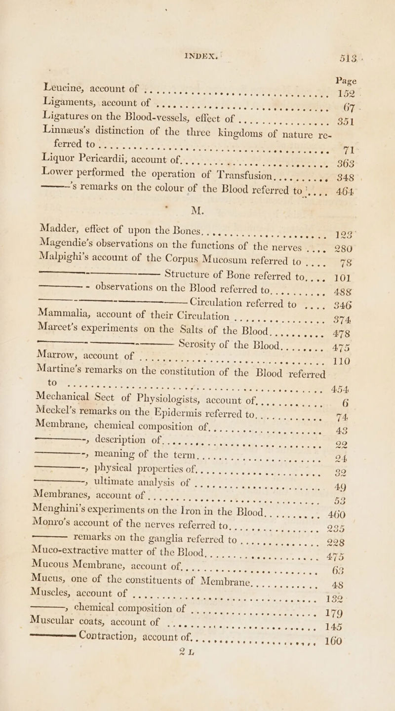 Leucine, account of .. Sete os ae cle bees es fete tek? Sete Ligaments, account of ........ RM DS ye Ligatures on the Blood-vessels, effect of ....... Maen cyt 8, Linneus’s distinction of the three init of ahetiee re- fetréd to 2. -.”.. grere states ates ee + We she le soateremtirete Hann L Liquor Pericardii, nce ae teat ee pale seer weet OS Lower performed the operation of T ransfusion,.......6. 348: ’s remarks on the colour of the Blood referred to’... 464 . M. Madder, effect of upon the Bones........... Rr i (es Magendie’s observations on the functions of the nerves ..,. 280 Malpighi’s account of the Corpus Mucosum referred to .... 78 en Structure of Bone referred to,.,. 10] - observations on the Blood referred 6 Niet igs .. 488 Circulation reid to™®. - 71.346 Mammalia, account of their Circulation o sasige © 9-6 oc Marcet’s experiments on the Salts of the Blood. csv cee Serosity of the Blood........ 475 Marrow, account of . i. Seer achat tee 110 Martine’s remarks on ne constitution of the Blood referred i es ok, AR rane aR De . Saale SPR einer oo elo Ta! Mechanical Sect of Physiologists, account of. . oh Aer ee 6 Meckel’s remarks on the Epidermis referred to,....,.... a fee Membrane, chemical COMMPUSILLOTIVOLAY 2) Sy nrtg =A me eas PRUCKCINUTOLE Obi wan ere ei ol Bidets ae -, meaning of the term.,......... ee oP ee es -, nieaial properties Oty sa. yo. can, ae eee =» ultimate analysis of ¢)); 0°77) 2) EEO BES E AQ ae account ORS FAR ARS go 7 eet ue. Manco S account of ae nerves referred to, 5 kk a a 235 remarks on the ganglia referred to. seas as «dc oad Muco-extractive matter of the Blood... ..._. Edad Re eae he Mucous Membrane, account of... .. eeeel eed 6s ay 4 a, Mucus, one of the constituents of Membrine.,...°:..... 48 Muscles, SEOUL Ol sak) ee ee oe Bode en el cae » chemical composition of ,,.,. Bites thine ae ce ce Muscular coats, account of . Re Ay a ae aie eee EY fe ——— Contraction, account ba te URReANG ve FETE Me yet TT LOG . ar